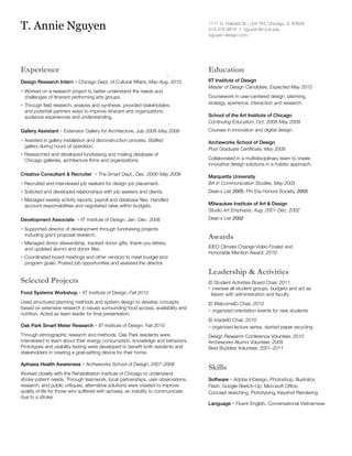 T. Annie Nguyen

1711 S. Halsted St., Unit RH, Chicago, IL 60608
414.416.9816 • nguyen @ i d.iit.edu
nguyen-design.com

Experience

Education

Design Research Intern • Chicago Dept. of Cultural Affairs, May-Aug. 2010

IIT Institute of Design		
Master of Design Candidate, Expected May 2012

• Worked on a research project to better understand the needs and
	 challenges of itinerant performing arts groups.
• Through field research, analysis and synthesis, provided stakeholders
	 and potential partners ways to improve itinerant arts organizations
	 audience experiences and understanding.

Coursework in user-centered design: planning,
strategy, eperience, interaction and research.
School of the Art Institute of Chicago
Continuing Education, Oct. 2008-May 2009

Gallery Assistant • Extension Gallery for Architecture, July 2008-May 2009

Courses in innovation and digital design.

• Assisted in gallery installation and deconstruction process. Staffed
	 gallery during hours of operation.

Archeworks School of Design
Post Graduate Certificate, May 2008

• Researched and developed fundraising and mailing database of
	 Chicago galleries, architecture firms and organizations.
Creative Consultant  Recruiter • The Smart Dept., Dec. 2006-May 2008

Collaborated in a multidisciplinary team to create
innovative design solutions in a holistic approach.

• Recruited and interviewed job seekers for design job placement.

Marquette University
BA in Communication Studies, May 2005

• Solicited and developed relationships with job seekers and clients.

Dean’s List 2005, Phi Eta Honors Society, 2005

• Managed weekly activity reports, payroll and database files. Handled
	 account responsibilities and negotiated rates within budgets.
Development Associate • IIT Institute of Design, Jan.-Dec. 2006
• Supported director of development through fundraising projects
including grant proposal research.
• Managed donor stewardship, tracked donor gifts, thank-you letters,
and updated alumni and donor files.
• Coordinated board meetings and other vendors to meet budget and
program goals. Posted job opportunities and assisted the director.

Selected Projects
Food Systems Workshop • IIT Institute of Design, Fall 2010

Milwaukee Institute of Art  Design
Studio Art Emphasis, Aug. 2001-Dec. 2002
Dean’s List 2002

Awards
IDEO Climate Change Video Finalist and
Honorable Mention Award, 2010

Leadership  Activities
ID Student Activities Board Chair, 2011
• oversee all student groups, budgets and act as
liaison with administration and faculty

Used structured planning methods and system design to develop concepts
based on extensive research in issues surrounding food access, availability and
nutrition. Acted as team leader for final presentation.

ID WelcomeID Chair, 2010
• organized orientation events for new students

Oak Park Smart Meter Research • IIT Institute of Design, Fall 2010

ID InsideID Chair, 2010
• organized lecture series, started paper recycling

Through ethnographic research and methods, Oak Park residents were
interviewed to learn about their energy consumption, knowledge and behaviors.
Prototypes and usability testing were developed to benefit both residents and
stakeholders in creating a goal-setting device for their home.

Design Research Conference Volunteer, 2010
Archeworks Alumni Volunteer, 2009
Best Buddies Volunteer, 2001-2011

Aphasia Health Awareness • Archeworks School of Design, 2007-2008

Skills

Worked closely with the Rehabilitation Institute of Chicago to understand
stroke patient needs. Through teamwork, local partnerships, user observations,
research, and public critiques, alternative solutions were created to improve
quality of life for those who suffered with aphasia, an inability to communicate
due to a stroke.

Software • Adobe InDesign, Photoshop, Illustrator,
Flash; Google Sketch-Up; Microsoft Office;
Concept sketching, Prototyping, Keyshot Rendering
Language • Fluent English, Conversational Vietnamese

 