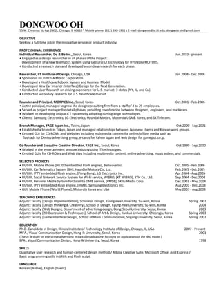 DONGWOO OH

55 W. Chestnut St, Apt 2902., Chicago, IL 60610  Mobile phone: (312) 590-1931  E-mail: dongwoo@id.iit.edu; dongwoo.oh@gmail.com

OBJECTIVE
Seeking a full-time job in the innovative service or product industry.
PROFESSIONAL EXPERIENCE
Individual Researcher, Do  Be Inc., Seoul, Korea
• Engaged as a design researcher in all phases of the Project:
Development of a new telematics system using Gestural UI technology for HYUNDAI MOTORS.
• Conducted a research plan and developed secondary research for each phase.
Researcher, IIT Institute of Design, Chicago, USA
• Sponsored by TOYOTA Motor Corporation.
• Developed a Healthcare Robotic System and Business Model.
• Developed New Car Interior (Interface) Design for the Next Generation.
• Conducted User Research on driving experience for U.S. market: 3 states (NY, IL, and CA)
• Conducted secondary research for U.S. healthcare market.

Jun.2010 - present

Jan.2008 - Dec.2008

Founder and Principal, MORPICS Inc., Seoul, Korea
Oct.2001 - Feb.2006
• As the principal, managed to grow the design consulting firm from a staff of 4 to 25 employees.
• Served as project manager for detail phases, providing coordination between designers, engineers, and marketers.
• Worked on developing unique ICT systems by adopting cutting-edge technologies.
• Clients: Samsung Electronics, LG Electronics, Hyundai Motors, Motorola USA  Korea, and SK Telecom.
Branch Manager, YAGE Japan Inc., Tokyo, Japan
Oct.2000 - Sep.2001
• Established a branch in Tokyo, Japan and managed relationships between Japanese clients and Korean work groups.
• Created GUI for CD-ROMs and Websites including multimedia content for online/offline media such as:
flash ads for Dentsu advertising group, e-cards for Yahoo Japan and web design for gamepot.co.jp.
Co-founder and Executive Creative Director, YAGE Inc., Seoul, Korea
Oct.1999 - Sep.2000
• Worked in the entertainment venture industry using IT technologies.
• Created GUIs for CD-ROMs and Web sites including multimedia content, online advertising, music videos, and commercials.
SELECTED PROJECTS
• UI/GUI, Mobile Phone [BG200 embedded Flash engine], Bellwave Inc.
• UI/GUI, Car Telematics System [BH], HyunDai Motors Co., Ltd.
• UI/GUI, IPTV embedded Flash engine, [Pong-Dang], LG Electronics Inc.
• UI/GUI, Social Network Service System for Wi-Fi service, WIBRO, [KT WIBRO], KTH Co., Ltd.
• UI/GUI, Personal Media System for Satellite DMB service, [PMSB], SK tu Media Corp.
• UI/GUI, IPTV embedded Flash engine, [HMB], Samsung Electronics Inc.
• GUI, Mobile Phone [World Phone], Motorola Korea and USA
TEACHING EXPERIENCES
Adjunct faculty [Design Implementation], School of Design, Kyung-Hee University, Su-won, Korea
Adjunct faculty [Design thinking  Creativity], School of Design, Kyung-Hee University, Su-won, Korea
Adjunct faculty [Web Design], Department of advertising design, Dong-Seoul University, Seoul, Korea
Adjunct faculty [2D-Expression  Techniques], School of Art  Design, Kunkuk University, Choongju, Korea
Adjunct faculty [Game Interface Design], School of Mass Communication, Sogang University, Seoul, Korea
EDUCATION
Ph.D. Candidate in Design, Illinois Institute of Technology Institute of Design, Chicago, IL, USA
MFA., Visual Communication Design, Hong-Ik University, Seoul, Korea

(Thesis: A study on interactive advertising in digital broadcasting: Focusing on applications of the IMC model.)

Oct.2005 - Feb.2006
Feb.2005 - Oct.2005
Apr.2004 - Aug.2005
Sep.2004 - Dec.2004
Dec.2003 - May.2004
Aug.2003 - Dec.2003
May.2003 - Aug.2003
Spring 2007
.2004
.2003
.Spring 2003
.Spring 2002
2007 - Present
2001

BFA., Visual Communication Design, Hong-Ik University, Seoul, Korea

SKILLS
Qualitative user research and human-centered design method / Adobe Creative Suite, Microsoft Office, Avid Express /
Basic programming skills in JAVA and Flash script
LANGUAGE
Korean (Native), English (fluent)

1998

 