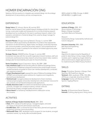 HOMER ENCARNACIÓN ONG
Seeking a full-time position to integrate user-centered design into the strategic
development of new products, services, and experiences.

400 N LaSalle St, #1006, Chicago, IL 60654
609.468.2006 • ong@id.iit.edu

EXPERIENCE

EDUCATION

Design Intern, SC Johnson, Racine, WI, summer 2010
Acted as internal research lead; created research strategy and plan for internal data
mining; constructed models and frameworks for re-mining of existing research;
developed and ran workshops for the team to synthesize research; aided in the
evaluation and selection of external design firms; acted as design manager for
external design firm

Institute of Design, 2008 - 2011
Illinois Institute of Technology
Master of Design Candidate
Jay Doblin Memorial Fellowship

Research Planner, Chicago Learning Network, Chicago, IL, summer 2009
Led research efforts sponsored by the MacArthur Foundation that explored the
intersection of informal learning, digital media, and design; conducted interviews
with community leaders, performed secondary research, and surveyed technical
infrastructures to create a roadmap for the network; formulated opportunity areas
for future research and work
Strategic Planner, GRANDFamilies, Chicago, IL, summer 2009
Conducted interviews with the non-profit organization’s board members, staff, and
constituents; synthesized secondary research and primary research data; created a
strategic plan for brand identity and a plan for future fundraising
Senior Consultant, Appian Corporation, Vienna, VA, 2004 - 2008
•	User Interfaces Lead: led the branding effort for Defense Knowledge Online,
the Department of Defense’s enterprise portal and the world’s largest intranet;
created standards and guides for future user interface development; conducted
user experience research
•	Project Development Lead: assessed the state of Defense Knowledge Online
SIPRNET and architected custom solutions for migrations and integrations;
planned future development
•	Technical Lead: managed professional development of team members;
oversaw project progress and product development; allocated team resources for
new contracts; and architected enterprise-wide applications
•	Quality Assurance Lead: formulated and standardized quality assurance
practices; managed user acceptance testing; oversaw code and
functional test reviews; managed quality assurance team
•	Nexus Award: for facilitating interdepartmental collaboration across
the company

ACTIVITIES
Institute of Design Student Activities Board, 2009 - 2010
•	Chair, 2010: oversaw all student groups, managed budgets, and acted
as a liaison to the school’s administration and faculty
•	SocialID Chair, 2009: co-chaired the End of Year Show, planned and organized
programs to promote community building
•	WelcomeID Chair, 2009: developed mentor program for new students, arranged
orientation events, e.g. faculty talks and student panels

Research
Sustained by Design: Sustainability methods and
tools for designers
Princeton University, 2000 - 2004
BSE Electrical Engineering
Sigma Xi Honors
Research
Algorithms for determining the flippability of
pixels for data hiding in binary images, Refining
modules used in registering images related by
affine transformations, Digital approximations
for implementing the Hilbert-Huang Transform

SKILLS
Design: Photoshop, Illustrator, InDesign, Flash,
SketchUp, MS PowerPoint, Keynote
Technical: JAVA, JavaScript, HTML, CSS, XML,
JSP/Struts, k, ksql, kdb, ActionScript 2.0/3.0
Languages: Familiar with Mandarin Chinese,
Spanish, Tagalog (Filipino)

EXTRAS
Security: US Government Secret Clearance
Interests: Cooking, playing piano, hiking, tennis

 