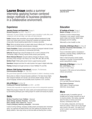 Lauren Braun seeks a summer
internship applying human-centered
design methods to business problems
in a collaborative environment.

laurengbraun@gmail.com
(248) 303 5978

Experience

Education

Jasculca Terman and Associates Chicago, IL
Account Executive Aug 2008 – Aug 2010

IIT Institute of Design Chicago, IL
Master of Design, expected 2013

Independent, 50-person strategic communications agency specializing in public affairs, event
management, print and web design, new media, and video production.

Emphasis on human-centered design.
Coursework in user research, product design,
graphic design and branding, digital media,
photography and 3D modeling.

Exelon: Designed sales presentation and managed collateral development to help
market new nuclear power services. Researched, evaluated and organized climate
change policy-focused speaking opportunities for company executives.
Pfizer: Wrote and pitched stories on patient safety issues to Illinois print, TV and radio
outlets as part of coordinated national advocacy campaign.
Poetry Foundation: Created communications strategy and designed materials to boost
public support during construction of controversial new facilty.
DeVry Inc: Managed day-to-day PR activities for AZ, IL and FL campuses of the
Chamberlain College of Nursing. Planned Florida campus grand opening.
Illinois Holocaust Museum: Executed publicity strategies for Museum events,
generating media coverage in the Tribune, Sun-Times, NPR, ABC, NBC and PBS.
Northern Trust: Profiled public pension funds to support business growth.
Operations: Designed and drove firm-wide transition from paper to digital media clips.
Training: Developed and taught seminars on Excel, FileMaker Pro and RSS.

Aflatoun: Child Savings International Amsterdam, The Netherlands
Communications Manager Jan - Dec 2007

WelcomeID co-chair, InsideID co-chair.

University of Michigan (Ross) Ann Arbor, MI
Bachelor of Business Administration, 2006
graduated with honors
Focus on information systems. Coursework in
operations, corporate strategy, usability/HCI and
management consulting.
Editor-in-Chief of business school’s weekly
newspaper. Co-founder of annual student art
auction raising $30k for charity.

University of Michigan Ann Arbor, MI
B.A. in Art History, 2006
member of honors college
Coursework in 20th century art and architecture,
criticism and semiotics.

Non-governmental organization providing financial education to children in developing countries.
Wrote article on children’s financial education published in The Swiss Human Rights
Book. Designed textbooks and manuals, and oversaw website redesign, taking into
account language, hardware and accessibilty issues of partners in 30+ countries.

Awards

Arts at Michigan Ann Arbor, MI
Funding and Financial Coordinator Jan 2003 - Jul 2006

Ross School of Business
2006 Leader in Thought and Action
2005 B.B.A. Service Award

University office responsible for integrating arts and culture into the undergraduate experience.
Helped bring visual art, theater, film, dance, poetry and musical performance to campus
by administering $20k/year grant-making program for student and faculty arts projects.

Skills
MS Word, PowerPoint, Excel; FileMaker - Advanced
Adobe InDesign, Illustrator, Photoshop - Intermediate
Rhino, Graphite, Flash, FinalCut Pro - Beginner
Product prototyping, sketching, photography - Intermediate
I excel at running meetings, managing complex projects and keeping team momentum
going. I am organized and detail-oriented, and I love exploring the pragmatic side of
design problems. I also enjoy honing my technical skills and teaching them to others.

Institute of Design
2010 Jay Doblin Memorial Fellowship

More
I really love words. A competitive game of
Scrabble and the Sunday crossword are two of
my favorite activities. I like reading, especially
about the history of science and human
discovery. Contemporary fiction, too.
I’m into cooking, restaurants, and trying new
foods and cuisines. I’d like to eat my way though
every country in the world – I’ve made it to 22
so far. In a pinch, I can read menu-level Dutch
and German.

 
