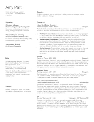 Amy Palit
606 W. Surf #2, Chicago IL, 60657
312 380 5964 amypalit@gmail.com
amypalit.com

Objective

Education

Experience

IIT Institute of Design
Master of Design, Design Planning 2009

Independent Design Consultant
Freelance Designer, 10/09 - Present			

Coursework emphasizing user-centered
design, strategy, and qualitative research.

Work with clients to develop and execute research plans to understand customer
motivations and make recommendations for product and service strategy.

To obtain a position in user-centered design` defining customer needs and creating
product and service strategies

Chicago, IL

Coursework in science, urban planning, policy,
and sustainable business strategy

•	

Thinkmore Incorporated: Led research plan and direction for an emerging program
to bring a newly developed technology to market in a developing region. Conducted
competitive analysis and visualized business model for new offering.

•	

Radius Product Development: Designed and executed usability testing for a
new aerosol product. Led research and exploration of a product category for a
baby products company. Created research plans, led primary research through
interviews in homes and stores, analyzed data and communicated insights and
recommendations to client teams for a new product design and strategy.

•	

The Johns Hopkins University
MS, Environmental Science and Policy

Conifer Research: Conducted user research and analysis for a consumer chemical
manufacturer. Documented and publicized findings. Developed models around
user insights. Recommended opportunity areas to help client better understand
consumers.

The University of Texas
BS, Chemical Engineering

Skills
Software- Indesign, Illustrator, Photoshop,
Final Cut, Word, Excel, Powerpoint, Visio,
Flash, Actionscript, Axure
Prototyping- sketching, wireframing,
storyboarding, user interface design
Research- Qualitative  quantitative research,
survey design, user observation and
interviewing, task analysis, mental models,
usability testing

Motorola
Experience Planner, 5/09 - 8/09			

Chicago, IL

Created mobile digital offerings for environmentally-aware mobile phone users. Conducted
qualitative and secondary research study to identify opportunities. Developed personas
and visualized product, interface, and business concepts for new mobile platform through
wireframes, site flows, and storyboards. Validated concepts through interviews and usertesting and presented recommendations to Motorola executives.
Institute of Design
Teaching Assistant, 8/08 - 5/09			

Chicago, IL

Teaching assistant for graduate classes: Observing Users, Social Human Factors, and
Cultural Human Factors. Facilitated breakout discussions in classes of 70 students.
Provided feedback and guidance to students on technique and projects.
Mayo Clinic Center for Innovation
Design / Research Intern, 6/08 - 8/08			

Interests
Reading, photography, travel, food, health,
technology, sustainability, NPR, social trends

Rochester, MN

Researched user experience of Mayo Clinic patients to identify opportunity areas.
Conducted user research with patients, employees, and service providers. Created a
framework to understand the patient experience. Brainstormed, synthesized early phase
concepts and presented to multiple departments throughout clinic. This work led to the
formation of a major platform within the organization, Destination Mayo Clinic, which
focuses on service design for visitors to the clinic.
SAIC	
Chemical Engineer, 2/03 - 8/06	

Washington, DC / Baltimore, MD

Consultant to the US Army’s mission to destroy America’s stockpile of chemical
weapons in a safe, environmentally friendly manner. Collaborated with army officials to
develop strategy for meeting goals and deadlines. Wrote destruction plans and permit
applications. Conducted on-site environmental audits at army bases for hazardous waste
disposal and environmental management. Managed database for monitoring and quality
assurance.

 