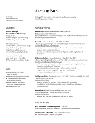 Jaesung Park
312.972.9329
jspark813@gmail.com
cargocollective.com/jaesungpark

Seeking a full time position in interaction design focused on creating
compelling user experiences.

Education

Work Experience

Institute of Design
Illinois Institute of Technology
Chicago, IL, USA
Master of Design in Interaction design
Candidate for graduation in 2011

SK Telecom l Seoul, South Korea l Feb. 2009 - Apr. 2009
Freelance User Interface Designer
Conducted a heuristic evaluation and designed user interface for Brandnet (intranet for
brand management) of SK Telecom.

Relevant Coursework:
Interactive Media, Communication Design
Design Analysis, Design Synthesis
Design Planning, Observing Users
Immersive Media, Usability Methods
Seoul National University
Seoul, South Korea l Feb. 2005
B.F.A. in Visual Communication Design

Skills
··    
Highly experienced in user
interface design
··    
Rapid visualization and prototyping
··    
Qualitative user research and
evaluation techniques
··    
Adobe InDesign, Photoshop,
Illustrator and Dreamweaver
··     Powerpoint, Visio
MS

BeyondN l Seoul, South Korea l Feb. 2008 - Nov. 2008
- Design agency specializing in user interface for digital devices and mobile services
User Interface Designer, Team Manager
··    
Developed user interface wireframes for a touch screen control panel of
Samsung Electronics air conditioner.
··    
Proposed user interface improvement for Pajama5 (mobile application) of
SK Telecom.
SK Communications l Seoul, South Korea l Mar. 2005 - Mar. 2007
- Company providing Nate (internet portal site) and Cyworld (social networking service)
User Experience Designer, Assistant Manager
··    
Conducted a heuristic evaluation and user research to gain insight into future
improvements for Cyworld Shopping.
··    
Restructured information architecture of Nate and My Cyworld.
··    
Designed user interface of Cyworld Paper and Cyworld Music.
··    
Developed GUI design guidelines for Nate.
Nutility Associates l Seoul, South Korea l Feb. 2002 - Feb. 2004, Apr. 2000 - Dec. 2000
- Digital media design agency
User Interface Designer
··    
Designed websites for Samsung Electronics IFA 2003 promotion,
Hyundai Securities(2003), Samsung Electronics DigitAll Wow (2002) and
Hana Bank(2002).
Kointech Inc. l Seoul, South Korea l Jan. 2001 - Jan. 2002
- Company providing IT solution and software programs
User Interface Designer
··    
Designed web sites and software user interface for clients.

Awards/Honors
IxDA 2010 Global Student Competition l Jan. 2010
Sticki, smartphone application, Received Chairperson’s Honorable Mention
Academic merit scholarship l Seoul National University
Fall 1998, Spring 1999, Fall 1999, Spring 2000

 