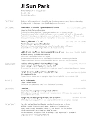 Ji Sun Park
#2406, 400, N.Lasalle St., Chicago, IL 60654
312. 485. 3156
Jisunpark26@gmail.com

OBJECTIVE

Seeking a full time position in industrial design focusing on user-centered design and product
development in a collaborate multi-disciplinary team environment.

EXPERIENCE

Motorola Inc., Consumer Experience Design Studio

Seoul, Korea / Jun 2010-Aug 2010

Industrial Design Summer Internship
Conducted primary and secondary research and analyzed data for Computing tablet.
Proposed new type of tablet media device focused on communication with family for elderly people.
Participated in developing concept ideations and mock-ups for smart mobile phone in Chinese market.
Joined pattern design variations for smart mobile phone for Chinese and Korean market.

Samsung Electronics Co., Ltd.

Seoul, Korea / Mar 2007-Jun 2007

Academic-industry sponsored collaboration

Participated in future robot product design project for home living living and public space.
Participated in future robot product design project for home and public space.
Suggested various concepts using sketches and 3D renderings. renderings.
Suggested various concepts using sketches and 2D and 3D

LG Electronics Inc., Mobile Communication Design Group

Seoul, Korea / Sep 2006 -Dec 2006

Academic-industry sponsored collaboration
Participated in Next Mobile Phone 2010 Project.
Suggested nw concept ideations/ solutions using sketches, prototypes and 2D renderings. the final.
Worked on the entire design process from background researches and ideations to
Created new concept ideations and solutions using sketches, prototypes and 2D renderings.

EDUCATION

Institute of Design, Illinois Institute of Technology

Chicago, IL / Aug 2009-present

Master of Design, expected graduation in spring 2011
Emphasis on human-centered product design through user research, prototyping and planning strategy.

Hongik University, College of Fine Art and Design

Seoul, Korea / Mar 2003-Feb 2008

BFA in industrial design
Concentration in product and transportation design; honor scholarship 2nd semester in 2004.

AWARDS

reddot design award

Sep 2010

Design Concept Winner
“Umbrella+” concept awarded out of 3, 023 entries from 55 countries.

EXHIBITION

Oxymoron

Seoul, Korea / Oct 2007

Hongik industrial design department graduate exhibition
Exhibited product design solo project Intimate interaction: interior lighting and door system using
connected interaction system.

Hongik industrial design department’s 6th exhibition

Seoul, Korea / Nov 2003
Exhibited product design, both team and solo project: Interior design concept and prototype.

PROFICIENCY

Trained in freehand sketching/drawing and digital modeling and rendering
Skillful in ideation visualization and concept generation and development
Strong understanding of product prototyping, user research and data analysis
2D software: Illustrator, Photoshop, In-Design, AutoCAD
3D software: Rhino, Alias Studio Tools, Alias Image Studio, HyperShot, 3D Studio Max
Languages: Korean (native), English (fluent)

 