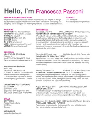 Hello, I’m Francesca Passoni
PROFILE  PROFESSIONAL GOAL
Experienced product developer trained in connecting user insights to design
solutions seeks opportunities to work with teams tasked with envisioning and
designing first-in-category yet meaningful products, services, and experiences.

ABOUT ME
ADDICTION: The American Dream
INTERESTS: Unique hotel concepts
MOTTO: Ad Mayora!
OBSESSION: New York City
OBJECT: Clocky
TV SHOW: Unwrapped
VICE: Highly demanding with myself
VIRTUE: Never without a goal
EDUCATION
IIT INSTITUTE OF DESIGN
Chicago, IL
MASTER OF DESIGN METHODS
Expected completion December 2011
POLITECNICO DI MILANO
Milan, Italy
September 1997-April 2003
B.S - M.S BUSINESS ENGINEERING
Thesis in Innovation Management:
“The acceleration trap: how to avoid it
innovating through Business Classics”
UNIVERSITAT POLITECNICA DE
CATALUNYA
Barcelona, Spain
September 2000-September 2001
ERASMUS EXCHANGE PROGRAM
SKILLS
SOFTWARE
Adobe Creative Suite
MS Office
Genesis
LANGUAGES
Italian-English-Spanish

CONTACT
312.608.5358
francesca.passoni@gmail.com

EXPERIENCES
June 2006-June 2010
BARILLA AMERICA, INC Bannockburn,IL
RD ENGINEER, NEW PRODUCT CATEGORY
Worked with a cross functional team to translate the brand vision into
a strategic innovation pipeline. Followed product development path
through all phases including idea generation, concept development,
product validation with qualitative and quantitative consumer research
(sensory and marketing testing), implementation to deliver an
exceptional consumer experience in line with Barilla’s brand values and
mission in the food industry
December 2005-June 2006
BARILLA G.  R. F.lli Parma, Italy
RD ENGINEER, SAUCE CATEGORY
Identified the opportunity space for a new line of sauces; envisioned the
offering and designed the product features from ingredients, packaging,
sensory standpoints to drive users’ acceptance and adoption. Led early
product testing
January 2005-July 2005
BARILLA G.  R. F.lli Parma, Italy
MARKETING JUNIOR BRAND ASSOCIATE, FOOD SERVICE
Redesigned the product portfolio catalogue and packaging graphics
around the target consumers’ needs; developed a knowledge repository
to keep track of food trends, changes in people eating habits and new
products launches in the food service industry
August 2003-August 2004
CONTINUUM Milan,Italy; Boston, MA
DESIGN STRATEGIST
Identified the design direction to grow the client’s business by
understanding the industry dynamics and managing in-depth usercentered research to uncover the insights in Europe, US and China
September 2004-December 2004 IDEO London,UK; Munich, Germany
FREELANCE RESEARCH PLANNER
Responsible for planning the field research for food related projects
(i.e.: pizza ; gelato; espresso; baby food)

 