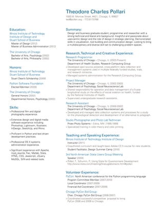 Theodore Charles Pollari
1500 W. Monroe Street, #421, Chicago, IL 60607
ted@pollari.org :: 773.817
.0768

Education:
Illinois Institute of Technology
Institute of Design and
Stuart School of Business
Master of Design [2012]
Master of Business Administration [2012]

The University of Chicago
Bachelor of Arts, Psychology	[2002]
Bachelor of Arts, Philosophy 	[2002]	

Honors:
Illinois Institute of Technology
Stuart School of Business
Stuart Dean’s Scholarship [2009]

Python Software Foundation
Elected Member [2009]

The University of Chicago
General Honors [2002]
Departmental Honors, Psychology [2002]

Summary:
Design and business graduate student, programmer and researcher with a
strong technical and liberal arts background. Insightful and passionate about
user-centric design and the role of design in strategic planning. Demonstrated
skills in visualization, tool building and communication design. Looking to bring
a multidisciplinary and diverse skill set to challenging problem spaces.

Research, Technical and Creative Experience:
Research Programmer

The University of Chicago – Chicago, IL [2003-Present]
Department of Health Studies, Research Computing Group
»»Developed open-source powered, cross-platform data collection and
management systems used in multiple federally funded studies, trials,
and research consortia.
»»Managed systems administration for the Research Computing Group.

Project Manager

The University of Chicago – Chicago, IL [2002-2003]
Department of Psychology, Social Neuroscience Lab
»»Shared responsibility for operation and data management of a 5-year
longitudinal study on the effects of social isolation on health, funded
by the National Institutes of Health.
»»Supervised undergraduate research assistants.

Research Assistant

Skills:
»»Professional film and digital
photography experience.

The University of Chicago – Chicago, IL [2000-2002]
Department of Psychology, Social Neuroscience Lab
»»Developed and managed data collection systems and processes for a study
on the physiological detection and development of an alternative to polygraph.

»»Extensive design and digital media
software experience including
Photoshop, Lightroom, Illustrator,
InDesign, SketchUp, and Rhino.

Studio Photographer and Photo Lab Technician

»»Proficient in Python and test driven
development practices.

Teaching and Speaking Experience:

»»Professional OS X systems
administration experience.

Instructor [2011]
»»Coauthored curriculum and taught basic Adobe CS 5 course for new students.
Student Facilitator, Design Summer Camp [2010]

»»Significant experience with Apache,
mod_rewrite, Trac, Matlab, Stata,
HTML, CSS, Javascript, JQuery,
MySQL, SVN and related tools.

Proex Photo Systems – Edina, MN [1995-1999]
»»Specialized training in color theory and color printing.

Illinois Institute of Technology Institute of Design

3rd North American Stata Users Group Meeting
Speaker [2004]
»»Pollari, T., Schumm, P Using Stata for Questionnaire Development
.,
http://www.stata.com/meeting/3nasug/abstracts.html#pollari

Volunteer Experience:
PyCon: North American conference for the Python programming language
Program Committee Member [2007-2010]
Local Coordinator [2007-2009]
Financial Aid Coordinator [2007-2009]

Chicago PyCon Bid Group:
Chair, Chicago PyCon Bid Group [2006-2007]
»»Coordinated successful competitive proposal to bring
PyCon 2008 and 2009 to Chicago.

 