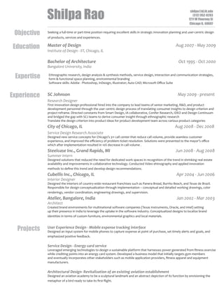 Shilpa Rao
Objective
Education

shilpa@id.iit.edu
(312) 952-0283
1211 W Flournoy St
Chicago IL, 60607

Seeking a full-time or part-time position requiring excellent skills in strategic innovation planning and user-centric design
of products, services and experiences.

Master of Design

Aug 2007 - May 2009

Institute of Design - IIT, Chicago, IL

Bachelor of Architecture

Oct 1995 - Oct 2000

Bangalore University, India

Expertise
Experience

Ethnographic research, design analysis  synthesis methods, service design, interaction and communication strategies,
form  functional space planning, environmental branding
Software skills: Adobe - Photoshop, InDesign, Illustrator; Auto CAD; Microsoft Oﬃce Suite

SC Johnson

May 2009 - present

Research Designer
First Innovation design professional hired into the company to lead teams of senior marketing, RD, and product
development personnel through the user centric design process of translating consumer insights to design criterion and
project reframe. Directed constants from Smart Design, IA collaborative, Conifer Research, IDEO and Design Continuum
and bridged the gap with SCJ teams to derive consumer insight through ethnographic research
Translate the design criterion into product ideas for product development team across various product categories

City of Chicago, IL

Aug 2008 - Dec 2008

Service Design Research Associate
Designed new service concepts for Chicago’s 311 call center that reduce call volume, provide seamless customer
experience, and improved the eﬃciency of problem ticket resolution. Solutions were presented to the mayor’s oﬃce
which after implementation resulted in 10% decrease in call volume .

Steelcase Inc., Grand Rapids, MI

Jun 2008 - Aug 2008

Summer Intern
Designed solutions that reduced the need for dedicated work spaces in recognition of the trend in shrinking real estate
availability and improvements in collaborative technology. Conducted Video ehtnography and applied innovation
methods to deﬁne this trend and develop design recommendations.

Cubellis Inc., Chicago, IL

Apr 2004 - Jun 2006

Interior Designer
Designed the interiors of country-wide restaurant franchises such as Panera Bread, Burrito Beach, and Texas de Brazil.
Responsible for design conceptualization through implementation – conceptual and detailed working drawings, color
renderings, vendor coordination, engineering drawings, and supervision.

Atelier, Bangalore, India

Jan 2002 - Mar 2003

Architect
Created brand environments for multinational software companies (Texas Instruments, Oracle, and Intel) setting
up their presence in India to leverage the uptake in the software industry. Conceptualized designs to localize brand
identities in terms of custom furniture, environmental graphics and local materials.

Projects

User Experience Design - Mobile expense tracking interface
Designed an input system for mobile phones to capture expense at point of purchase, set timely alerts and goals, and
emphasized positive feedback.

Service Design - Energy card service
Leveraged emerging technologies to design a sustainable platform that harnesses power generated from ﬁtness exercise
while crediting points into an energy card system. Developed a business model that initially targets gym members
and eventually incorporates other stakeholders such as mobile application providers, ﬁtness apparel and equipment
manufacturers.

Architectural Design- Revitalization of an existing aviation establishment
Designed an aviation academy to be a sculptural landmark and an abstract depiction of its function by envisioning the
metaphor of a bird ready to take its ﬁrst ﬂight.

 