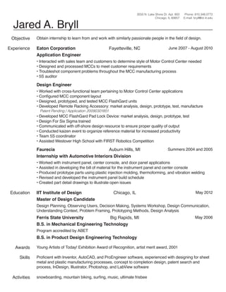 3550 N. Lake Shore Dr. Apt. 803
Chicago, IL 60657

Jared A. Bryll
Objective
Experience

Phone: 810.348.0772
E-mail: bryll@id.iit.edu

Obtain internship to learn from and work with similarly passionate people in the field of design.

Eaton Corporation
Application Engineer

Fayetteville, NC

June 2007 - August 2010

• Interacted with sales team and customers to determine style of Motor Control Center needed
• Designed and processed MCCs to meet customer requirements
• Troubleshot component problems throughout the MCC manufacturing process
• 5S auditor

Design Engineer

• Worked with cross-functional team pertaining to Motor Control Center applications
• Configured MCC component layout
• Designed, prototyped, and tested MCC FlashGard units
• Developed Remote Racking Accessory: market analysis, design, prototype, test, manufacture
Patent Pending / Application 20090301851

• Developed MCC FlashGard Pad Lock Device: market analysis, design, prototype, test
• Design For Six Sigma trained
• Communicated with off-shore design resource to ensure proper quality of output
• Conducted kaizen event to organize reference material for increased productivity
• Team 5S coordinator
• Assisted Westover High School with FIRST Robotics Competition

Faurecia
Auburn Hills, MI
Internship with Automotive Interiors Division

Summers 2004 and 2005

• Worked with instrument panel, center console, and door panel applications
• Assisted in developing the bill of material for the instrument panel and center console
• Produced prototype parts using plastic injection molding, thermoforming, and vibration welding
• Revised and developed the instrument panel build schedule
• Created part detail drawings to illustrate open issues

Education

IIT Institute of Design
Master of Design Candidate

Chicago, IL

May 2012

Design Planning, Observing Users, Decision Making, Systems Workshop, Design Communication,
Understanding Context, Problem Framing, Prototyping Methods, Design Analysis

Ferris State University
Big Rapids, MI
B.S. in Mechanical Engineering Technology

May 2006

Program accredited by ABET

B.S. in Product Design Engineering Technology
Awards
Skills

Activities

Young Artists of Today! Exhibition Award of Recognition, artist merit award, 2001
Proficient with Inventor, AutoCAD, and ProEngineer software, experienced with designing for sheet
metal and plastic manufacturing processes, concept to completion design, patent search and
process, InDesign, Illustrator, Photoshop, and LabView software
snowboarding, mountain biking, surfing, music, ultimate frisbee

 