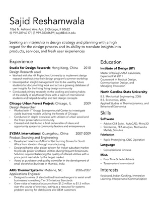 Sajid Reshamwala
1066 N. Ashland Ave. Apt. 2 Chicago, Il 60622
(t) 919.389.6717 | (f) 919.380.8689 | sajid@id.iit.edu

Seeking an internship in design strategy and planning with a high
regard for the design process and its ability to translate insights into
products, services, and fresh user experiences

Experience

Education

Studio for Design Research: Hong Kong, China	
Design Research Lead

2010

•• Worked with the HK Poytechnic University to implement design
research methods into their design program’s summer workshop
•• Developed an insight management tool to be used by future
students for documenting work and act as a growing database of
user insights for the Hong Kong design community
•• Conducted primary research on the cooking and eating habits
of the elderly of southwest China with a team of international
students and helped develop and test design concepts

Chicago Urban Forest Project: Chicago, IL 	
Design Researcher
•	
•	
•	

Worked with IIT Knapp Entrepreneurial Center to investigate
viable business models utilizing the forests of Chicago
Conducted in depth interviews with utilizers of urban wood and
the forest preservation community
Created and distributed a final deliverable of ideas and
opportunity spaces to community leaders and entrepreneurs

SYSMA International: Guangzhou, China	
Product Sourcing and Engineering
•	
•	

•	

•	

2007-2009

Developed new line of Alcohol Gel burning Stoves for South
Africa from ideation through manufacturing.
Designed home solar power system for Indian suburban market
to provide power and basic utilities during frequent brownouts.
Solution required balancing the quality of offered utilities with a
price point reachable by the target market
Acted as purchaser and quality controller in the development of
small electronics business in Mumbai, India

AKG Thermal Systems: Mebane, NC 	
Applications Engineer
•	

2009

2006-2007

Designed a series of standardized heat exchangers to assist small
businesses in reaching Tier 3 Emissions Standards
Grew value of national accounts from $1.2 million to $1.5 million
over the course of one year, acting as a resource for systems
problem solving for distributors and OEM customers

Institute of Design (IIT)
Master of Design/MBA Candidate,
Expected Fall 2011
Coursework in Product Design,
Communication Design, and
Managing Innovation

North Carolina State University
B.S. Mechanical Engineering, 2006
B.S. Economics, 2006
Applied Studies in Thermodynamics, and
Behavioral Economics

Skills
Software
•• Adobe CS4 Suite , AutoCAD, Rhino3D
•• Solidworks, FEA Analysis, Mathworks
Matlab, Simulink
Fabrication
•• Rapid Prototyping, CNC Operation

Language
•• Conversational Chinese

Misc.
•• Four Time Scholar Athlete
•• Toastmasters International

Interests
Keyboard, Indian Cooking, Immersion
Learning, Interpersonal Communication

 