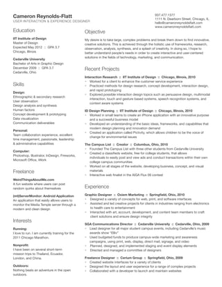 Cameron Reynolds-Flatt
USER INTERACTION  EXPERIENCE DESIGNER

937.477.1377
1111 N. Dearborn Street, Chicago, IL
hello@cameronreynoldsflatt.com
www.cameronreynoldsflatt.com

Education

Objective

IIT Institute of Design
Master of Design
Expected May 2012 :: GPA 3.7
Chicago, Illinois

My desire is to take large, complex problems and break them down to find innovative,
creative solutions. This is achieved through the holistic use of frameworks, research,
observation, analysis, synthesis, and a splash of creativity. In doing so, I hope to
better understand people’s needs in order to create interactive and user-centered
solutions in the fields of technology, marketing, and communication.

Cedarville University
Bachelor of Arts in Graphic Design
December 2009 :: GPA 3.7
Cedarville, Ohio

Skills
Design:
Ethnographic  secondary research
User observation
Design analysis and synthesis
Human factors
Concept development  prototyping
Data visualization
Communication deliverables
Personal:
Team collaboration experience, excellent
time management, passionate, leadership
 administrative capabilities
Computer:
Photoshop, Illustrator, InDesign, Fireworks,
Microsoft Office, iWork

Freelance
WeirdThingsAboutMe.com
A fun website where users can post
random quirks about themselves
(mt)ServerMonitor: Android Application
An application that easily allows users to
monitor the Media Temple server through a
modern and clean design

Interests
Running:
I love to run. I am currently training for the
2011 Chicago Marathon.
Nonprofit:
I have been on several short-term
mission trips to Thailand, Ecuador,
London, and China.
Outdoors:
Nothing beats an adventure in the open
outdoors.

Recent Projects
Interaction Research :: IIT Institute of Design :: Chicago, Illinois, 2010
•	 Worked for a client to enhance the customer service experience
•	 Practiced methods for design research, concept development, interaction design,
and rapid prototyping
•	 Explored possible interaction design topics such as persuasive design, multimodal
interaction, touch and gesture based systems, speech recognition systems, and
context aware systems
ID Design Planning :: IIT Institute of Design :: Chicago, Illinois, 2010
•	 Worked in small teams to create an iPhone application with an innovative purpose
and a successful business model
•	 Developed an understanding of the basic ideas, frameworks, and capabilities that
modern design planning and innovation demand
•	 Created an application called Pictivity, which allows children to be the voice of
change for environmental issues
The Campus List :: Creator :: Columbus, Ohio, 2010
•	 Founded The Campus List with three other students from Cedarville University
•	 Created a classifieds website, free for college students, that allows
	 individuals to easily post and view ads and conduct transactions within their own
college campus communities
•	 Worked on all stages of the website, developing business, concept, and visual
materials
•	 Interactive web finalist in the AIGA Flux 09 contest

Experience
Graphic Designer :: Oxiem Marketing :: Springfield, Ohio, 2010
• Designed a variety of concepts for web, print, and software interfaces
• Assisted and led creative projects for clients in industries ranging from electronics 	
to health care to entertainment
• Interacted with art, account, development, and content team members to craft 	
client solutions and ensure design integrity
SGA Communications Director :: Cedarville University :: Cedarville, Ohio, 2009
•	 Lead designer for all major student campus events, including Cedarville’s music
awards show “Elliv”
•	 Used budgeted funds to produce campus-wide marketing and awareness
campaigns, using print, web, display, direct mail, signage, and video
• Planned, designed, and implemented staging and event display elements
• Directed and managed a committee of designers
Freelance Designer :: Cerium Group :: Springfield, Ohio, 2009
•	 Created website interfaces for a variety of clients
•	 Designed the layout and user experience for a range of complex projects
•	 Collaborated with a developer to launch and maintain websites

 