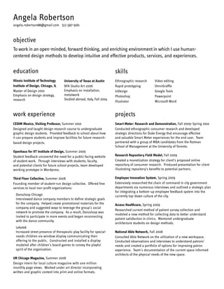 Angela Robertson
angela.robertson00@gmail.com 512 507-9161

objective
To work in an open-minded, forward thinking, and enriching environment in which I use humancentered design methods to develop intuitive and effective products, services, and experiences.

education
Illinois Institute of Technology
Institute of Design, Chicago, IL
Master of Design 2010
Emphasis on design strategy,
research

skills
University of Texas at Austin
BFA Studio Art 2006
Emphasis on installation,
metalwork
Studied abroad, Italy, Fall 2004

Ethnographic research
Rapid prototyping
InDesign
Photoshop
Illustrator

Video editing
OmniGraffle
Google Tools
Powerpoint
Microsoft Word

work experience

projects

CEDIM Mexico, Visiting Professor, Summer 2010
Designed and taught design research course to undergraduate
graphic design students. Provided feedback to school about how
it can prepare students and improve facilities for future researchbased design projects.

Smart Meter: Research and Demonstration, Fall 2009–Spring 2010
Conducted ethnographic consumer research and developed
strategic directions for Duke Energy that encourage effective
and valuable Smart Meter experiences for the end user. Team
partnered with a group of MBA candidates from the Rotman
School of Management at the University of Toronto.

Openhaus for IIT Institute of Design, Summer 2009
Student feedback uncovered the need for a public-facing website
of student work. Through interviews with students, faculty,
and potential clients for future school projects, team developed
working prototype in Wordpress.

Research Repository Field Model, Fall 2009
Created a monetization strategy for client’s proposed online
repository of consumer research. Produced presentation for client
illustrating repository’s benefits to potential partners.

Third Floor Collective, Summer 2008
Founding member of student-run design collective. Offered free
services to local non-profit organizations:
Danszloop Chicago
Interviewed dance company members to define strategic goals
for the company. Helped create promotional materials for the
company and suggested ways to leverage the group’s social
network to promote the company. As a result, Danzsloop was
invited to participate in more events and began reconnecting
with the dance community.
Lekotek
Increased street presence of therapeutic play facility for specialneeds children via window display communicating their
offering to the public. Constructed and installed a display
modeled after children’s board games to convey the playful
spirit of the organization.
UR Chicago Magazine, Summer 2008
Design intern for local culture magazine with one million
monthly page views. Worked under art director incorporating
written and graphic content into print and online formats.

Employee Innovation System, Spring 2009
Extensively researched the chain of command in city government
departments via numerous interviews and outlined a strategic plan
for integrating a bottom-up employee feedback system into the
currently top-down culture of the city.
Access Healthcare, Spring 2009
Researched current method of patient survey collection and
modeled a new method for collecting data to better understand
patient satisfaction in clinics. Mentored undergraduate
architecture students on design methods.
National Able Network, Fall 2008
Consulted Able Network on the utilization of a new workspace.
Conducted observations and interviews to understand patrons’
needs and created a portfolio of options for improving patron
experience. Team’s documentation of the current space informed
architects of the physical needs of the new space.

 