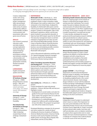 Gladys Rosa-Mendoza  |  26W268 Inwood Lane  |  Winfield, IL 60190  |  630.750.4705 (cell) | www.grm3.com
Seeking a position in the areas of design research, service design, or communication design with an emphasis
on creating deep meaningful product and service experiences for users and clients alike.
Creative, independent
worker with strong
organizational and
project management
skills, demonstrated
ability to work with a
wide variety of creative
professionals, ability to
remain flexible, excellent
communication and
presentation skills, and a
great sense of humor.
S K IL L S
User research (contextual
interviews, audio
and video analysis),
concept exploration
(hand sketching and
rapid prototyping),
development of
participatory artifacts
and methods, including
cultural probes and
preparing deliverables
(presentation materials,
finished conceptual
prototypes)
L AN G UAG E S
English and Spanish,
spoken and written
ED U C AT IO N
IIT Institute of Design 
Chicago, IL | MDM,
Design Research, Service
Design | May 2011
Emphasis on user-centered
research and analysis,
service design, cross-cultural
research, and communication design
University of Chicago 
Chicago, IL | 2010
Poverty, Promise, and
Possibility
The School of the
Art Institute of Chicago 
Chicago, IL | BFA,
Visual Communications
1986; Scholarship
recipient Basel School
of Design, Switzerland
1985

EXPERIENCE
McDonald’s US HQ | Oak Brook, IL | 2010
Research project to understand McDonald’s
employee’s needs in order to develop a viable
GED program that could be scaled across 13,000
restaurants in the United States. Analyzed the
feasibility of a McDonald’s GED system and the
critical success factors needed to implement said
program. Created an ethnographic video of the
participant’s aspirations, desires, and the pain
points involved in pursuing their education. A
State-by-State GED Analysis report for the HR and
TLD executive management teams to aid their
evaluation of appropriate next steps was also
part of the final deliverable package. Oversaw
a team of Northern Illinois University business
students who were tasked with developing a
business case and analyzing possible scenarios
for the launch and development of the
McDonald’s GED program.
Led an informational exploratory workshop with
25+ Spanish-language restaurant managers
to uncover needs for the development of a
Performance Review training module.
Sylver Consulting, Innovation Research
and Strategy Firm | Chicago, IL | 2010
Assisted with the analysis and synthesis of
large amounts of user research to uncover
distinct patterns and needs for a major
food manufacturer through a granular
behavioral analysis process. Helped to develop
frameworks to communicate findings and
identify opportunity areas for future product
development.
rosa+wesley, inc. | Wheaton, IL | 1986 to
present
Content developer for major educational
publishers—Pearson, McGraw-Hill, and Harcourt.
Highlights include:
•   evelopment of a social studies curriculum for
D
grades K-6 for Scott Foresman/Pearson for the
Texas market. This program went on to sell over
$230 million in the first two years.
•   evelopment of a reading/language arts
D
program for California with a working budget
of over $50 million. This program has garnered
over 50% of the market since launch.
Developed Marketing campaigns for the general
and Latino markets for a variety of clients
including the American Academy of Pediatrics,
American Medical Association, American Family
Insurance, Cook County Hospital, Community
Health Centers of Chicago, Banco Popular, Park
Federal Bank, and the US Post Office.

GR A D UATE PRO J EC TS   2009–2011
Rethinking Health Initiative: Bienestar Pilsen
Part of an ongoing project at the Institute of
Design to understand how people relate to
and perceive their ‘well-being’. The 6-month
project focused on diabetes education and
communication of medical information within
the Latino population in the Pilsen neighborhood
of Chicago. As the project manager (for a team of
6 student researchers), I recruited and secured
12 Latino families, developed the research
protocol and the participatory research methods
with special attention to cultural nuances.
Designed, wrote and edited the participatory
artifacts as part of the research kit, and organized
2 workshops with over 50 participants. Created
and presented final report at the ID Diabetes
Innovation Fair.
Memorial Sloan Kettering Cancer Center 
Design Planning project to create a “hotel”
experience for patients in the Bone Marrow
Transplant unit with a sharp focus on
rehabilitation and compliance. Recruited
participants for interviews, analyzed and
synthesized primary and secondary research to
develop and explore concepts that MSKCC could
use as a point of departure to move the project
forward.
project reCOVER   |  City of Chicago
Department of Community Development
Research project to develop a new typology
for “affordable housing” in Chicago as a way
of rebuilding neighborhoods in the current
state of economic disaster. Used strategic
design methods in concert with foundational
architectural design methodologies to develop
constructive alignments with initiatives
supported by the City of Chicago. Recruited
interview participants ranging from the
Alderman to neighborhood residents. Designed
final deliverable triptych poster to present initial
findings to the DCD Commisioner.
First Impressions
Independent research project to understand
what it means to create a ‘first impression’ on
new and current attendees at the 14th most
influential Christian church in the US (Community
Christian Church, Naperville, IL). Project consisted
of observational video studies, interviews with
staff and attendees, and a co-ideation workshop,
to analyze where opportunities exist to create
deeper and more emotional experiences. Created
a roadmap of 5 initiatives that could be phased
in over the course of the next two years.

 