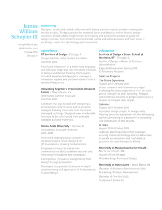 James
William
Schuyler III
schuyler@id.iit.edu
skilerstudios.com
774.644.0756
Chicago, Il

summary
Designer, artist, and skilled craftsman with strong communication, problem solving and
technical skills. Bridges passion for material, form and detail to inform holistic design
solutions. Utilizes deep insights from an empathy and passion for people to guide the
design process. Committed to environmental, social and political issues and their impact
on design, materials, technology and consumers.

experience

education

IIT Institute of Design - Chicago, Il
Design Summer Camp Student Facilitator
Summer 2010

Institute of Design + Stuart School of
Business, IIT - Chicago, IL
Master of Design + Master of Business
Administration
Expected Graduation Spring 2012	

Facilitated instruction in a week-long engaging
and intensive deep-dive into the latest methods
of design and design thinking. Participants
included experienced designers, managers,
innovation leaders and problem-solvers from a
variety of industries.

ID Fellowship Recipient

Selected Projects

Rebuilding Together / Preservation Resource
Center - New Orleans, La
Americorps Summer Associate
Summer 2009

The Tattoo Experience
August 2010-January 2010
A user research and observation project
exploring the tattoo experience from decision
phase through life after tattooing. Analysis
and synthesis focused on proper planning as a
means to mitigate later regret.

Led team that was tasked with designing a
processing facility to reuse and re-purpose
salvaged building materials from hurricane
damaged buildings. Designed new, marketable
furniture to be constructed from available
salvaged building materials.

Setntinel
August 2010-October 2010
A product design project to design early
hearing detection equipment for the developing
world culminating in a platform for recording
and distribution of test results.

Illinois State University - Normal, IL
Instructional Assistant Professor
2005-2008

M-Soko
August 2010-October 2010
A design planning project that leverages
existing mobile technology and infrastructure
to create an education and marketplace
platform for rural farmers in Kenya.

Instructed undergraduate students in
woodworking/furniture design (I, II),
3D foundations, drawing fundamentals.
Employed strong oral and written
communication skills to deliver lectures and
instruction to students and colleagues.
Led rigorous critiques of assignments from
design through production.
Developed assignments to ensure in-depth
understanding and application of fundamentals
of good design.

University of Massachusetts Dartmouth North Dartmouth, MA
Master of Fine Art 2005	
Woodworking / Furniture Design
University of Notre Dame - Notre Dame, IN
Bachelor of Business Administration 2002	
Marketing / Product Development
Bachelor of Fine Arts 2002	
Sculpture / Studio Art

 