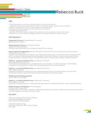 Research + Design
t: 734.673.7895

Rebecca Buck

Chicago, IL

becky.buck@gmail.com

Skills
• 3 Years experience conducting qualitative research including interviewing,
participant observation  photo-documentation, online journal studies, and focus group facilitation
• Ability to develop visual communication materials and narrative flow
• Experience with rapid behavioral prototyping for concept testing
• Excellent organizational skills
• Comfortable self directing and working independently, but enjoy working in collaborative teams
• Proficiency in industry software, (InDesign, Illustrator, Photoshop, PowerPoint, Pinnacle, iMovie)

Work Experience
Independent Contractor. Design Research Consultant
September 2010 - present
Mindseye Research Group. Focus Group Facilitator.
August 2010- September 2010
Provided on-site administration and moderator support for focus groups.
Adecco Technical  Engineering, Research  Design Consultant for SC Johnson Corporate New Products Division
October 2009 to June 2010
Assisted in conducting qualitative research and helped direct the expansion of current product line. Worked with the
team to develop an existing website by providing graphic alternatives, helping to oversee unified implementation
of brand guidelines, and advocating for user experience based on primary and secondary qualitative research.
Doblin Inc., a member of Monitor Group, User Research Consultant
December 2009 to February 2010
Conducted qualitative research and analysis through on site interviews, an online journal study, and database
management. Created thematic videos of interview participants for use at client workshops.
Doblin Inc., a member of Monitor Group, User Research Consultant
March 2009 to May 2009
Designed and fielded an online journal study, developed research protocol and presentation visuals for clients,
and provided research support including database development and interview analysis.
Multiple short-term freelance projects
August 2008 to February 2009
Doblin Inc., a member of Monitor Group, User Research Consultant
March 2008 to June 2008
Supported the research team by monitoring online diary studies and creating presentation visuals of synthesized data.
.
Bradley-Thompson Tool Company, Purchasing Agent
November 2001- August 2004
Simplified office forms and documentation to efficiently maintain ISO compliance. Implemented internal communication
building strategies, and process control flow charts.

Education
IIT Institute of Design  Stuart School of Business
MDes/MBA duel degree candidate
Expected graduation Spring 2012
Columbia College Chicago
Graduated with honors, BFA in Product Design
May, 2008

 