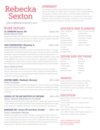 Rebecka
Sexton
rebecka@rebeckasexton.com

SUMMARY
A passionate user-centered design professional with broad experience across fields in
planning and strategy, user research, project management, product design/development,
prototyping,and marketing communications combined with traditional design skills,
workshop facilitation and college-level teaching. Has a strong interest in service design,
healthcare, and social innovation. Strong ability to empathize with users, apply reframe
methods, build customer relationships, and guide cross-functional teams.

WORK HISTORY

RESEARCH AND PLANNING

thinking methods, prototyping, and user research to develop new products. Designed and facilitated
framework workshop for narrowing opportunities from 300 down to 5.

IDEX CORPORATION | Wheeling, IL		
Associate Product Manager

2004 to 2009

Usability studies

development

Observation techniques

Portfolio planning

Ethnographic interviews

Strategy  Branding

Design lead for development of new products in insect division and innovation program. Used design

Voice-of-Customer interviews

Road map

Summer 2010

Project management

Cultural probes

Competitive analysis

SC JOHNSON | Racine, WI	
Design Research Intern

Insight analysis

Life Cycle mapping

Experience mapping

5S  Lean

Managed marketing communications, instructional, technical and sales information. Co-managed

Manufacturing

rebranding efforts and message management that resulted in winning new customers and targeting

ISO 9000  14001

new markets. Designed and developed concept wireframes and interface for global software redesign. Led concept generation and user research synthesis resulting in redesign of Lowes software

DESIGN AND SOFTWARE

that led to $6Million sale. Led voice-of-customer interviews for six sigma project to guide strategic

User personas 

AutoCAD

roadmapping and competitive research for product portfolio. Implemented design improvements

scenarios

Adobe Suite

from usability testing research and partnerships with WalMart, Benjamen Moore, and Home Depot.

Bodystorming

MS Office

Senior Technical Writer

Context mapping

MSProject

Prototyping

SolidWorks

Concept illustration

SmartDraw

Oversaw holistic program for development of technical documents, video how-tos, packaging
resulting in 3% decrease in calls to Customer Service Center. Created first user friendly graphically

Visio

oriented service manuals and complimentary software interface that became a standard within the
organization and was requested by Lowes.

HERPERS GMBH, | Gladbach, Germany		
Project Coordinator

2003 to 2004

AWARDS
Society of Technical Communications Merit Award for

Distinguished Technical Communications, 2005.
Co-managed project team for installation and development of Johnson  Johnson (Jansson Belgium) Illinois Individual Arts Council Awards 2001, 1997.
pharmaceutical mills with over 200+ machined parts for implementation and replacement program
Rome Prize Finalist, American Academy in Rome, New
throughout Europe. Created marketing communications pieces, technical documentation and product York, New York, 1995.
photography.

SCHOOL OF THE ART INSTITUTE OF CHICAGO 
Adjunct Assistant Professor/Studio Coordinator

1995 to 2003

Managed jewelry design/metalworking facility, daily operations, courses, staff, budget and curriculum.
Taught, facilitated, and developed college-level classes, workshops, and programming on sculpture,
jewelry, design, and metalworking. Supervised 5-7 staff and faculty members. Program grew by

KNAGGEN INC., Sonora, KY and Växjo, Sweden 

1988 to 1993

Product Development Manager
Developed and designed product portfolio and strategic marketing plan for kitchen cabinet and

EDUCATION
Master of Design Methods, 5/2011, IIT Institute of Design,
Chicago, Illinois
Human Computer Interaction coursework, DePaul
University, 2005.
M.F.A., 1995, University of Texas at Austin, Emphasis in
Sculpture, Minor in Art History.
B.F.A., 1988, University of North Carolina at Greensboro,
Concentration in Design, Minor in Art History

furniture components for White Westinghouse Cabinet Group and $4Million California retail company
account. Supervised five-person production team for first U.S. water-based painted cabinet door
program and packaging. Developed line of sustainable laminated wood products with Kentucky
state government for IKEA North America and Baumarkt German retail centers.

1207 S. Old Wilke Rd. #206
Arlington Heights, IL.60005
Cell: 773.368.3482

 