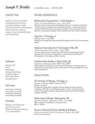 Joseph P. Shields

shields@id.iit.edu :: 248.835.6509

OBJECTIVE

WORK EXPERIENCE

Seeking a full-time design
strategy position solving
complex problems while
utilizing and further developing
skills in business, design
research, user-centered design
and storytelling.

McDonald’s Corporation // Oak Brook, IL
Intern, Concept  Design, June - Aug. 2010

Worked with the internal Concept  Design team on innovation projects for
customer and crew experience. Devised project plan, composed protocols,
conducted field interviews, led analysis, synthesis and concept generation
sessions, and presented design recommendations to senior team members.

Tag Ltd. // Chicago, IL
Design Intern, July 2009

Worked with design team generating fall/holiday product line for housewares
design.

Ideation International // Farmington Hills, MI
Communications Intern, April - Sept. 2006

Communications liaison, project associate and honorary problem solver
working with scientists and engineers in a technology consulting firm.
Ethnography and strategic problem solving.

Software

Creative Arts Studio // Royal Oak, MI

Adobe CS3
Rhino
Hypershot
Google SketchUp
Graphite Vellum
Microsoft Office
Garage Band

Responsible for daily operations and staff management including customer
experience, process design, store environment, inventory management, and
event coordination.

Volunteer
Kalamazoo College
Moustache Society

Cofounder and charity
fund raising participant

Operations Manager April 2004 - May 2008

EDUCATION
IIT Institute of Design, Chicago, IL
Master of Design/MBA, Expected 2011

Design curriculum:
Foundation design skills including: iterative design process, drawing,
modeling, CAD skills, and telling the product’s story; visual information
structure and graphic design; design planning and user-centered design
research methods.

Kalamazoo College, Kalamazoo, MI
Interests
Writing, recording and
performing music
Guitar building and design
3-on-3 Basketball

Bachelor of Arts, September 1999 - June 2003
Major: English w/ emphasis in creative writing
Minor: Physics

Summit School of Guitar Building  Repair

Vancouver Island, British Columbia, Canada, July 2008
Built an acoustic guitar.

 