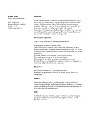 Mark E. Shinn
Senior Graphic Designer
4061 Harvey Ave
Western Springs, IL 60558
312 914 5357
mfshinn@gmail.com

Objective
To use my design skills to help teams uncover original insights. Working as part of a project team, I can synthesize large amounts of information, distilling it down to key findings. When presenting these
insights I will argue a point of view persuasively and memorably by
leveraging a variety of media: audio-visual, video, visual
illustrations/photographs, verbally, and in writing. I want to use visual
storytelling and the rapid prototyping of new services and customer
experiences to facilitate concept development.
Professional Experience
Over 25 years with Gensler in three different offices
Management of in-house design studio
Design through documentation of large-scale wayfinding projects
Project management, proposal development and contracts, document
review, technical coordination, construction administration and project
accounting
Team participation on municipal transportation projects
Firm-wide design resource for airport wayfinding
Conceptual sketching for corporate and retail environments
Graphic design of print collateral including announcements, posters,
marketing collateral, and leasing brochures
Education
Bachelors of Architecture, University of Houston
Master of Design Methods, Institute of Design, Illinois Institute of
Technology
Projects
Marketing collateral, project profiles, graphic communications for
corporate clients, brand applications within the workplace, showroom
design, exhibits, wayfinding in regional transportation programs and
international and regional airports
Skills
Hand skills including sketching, rapid visualization, and prototyping.
Computer skills including Illustrator, Powerpoint, Adobe Acrobat,
MS Word and Excel.

 