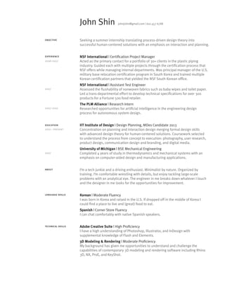 John Shin

johnjshin@gmail.com | 610 457 6788

objective

Seeking a summer internship translating process-driven design theory into
successful human-centered solutions with an emphasis on interaction and planning.

experience

NSF International | Certification Project Manager
Acted as the primary contact for a portfolio of 30+ clients in the plastic piping
industry. Guided each with multiple projects through the certification process that
NSF offers while managing internal departments. Was principal manager of the U.S.
military base relocation certification program in South Korea and trained multiple
Korean certification partners that yielded the NSF South Korean office.

2006-2007

2007

2007-2010

education
2010 - present

2007

NSF International | Assistant Test Engineer
Assessed the flushability of nonwoven fabrics such as baby wipes and toilet paper.
Led a trans-departmental effort to develop technical specifications for over 300
products for a Fortune 500 food retailer.
The PLM Alliance | Research Intern
Researched opportunities for artificial intelligence in the engineering design
process for autonomous system design.
IIT Institute of Design | Design Planning, MDes Candidate 2013
Concentration on planning and interaction design merging formal design skills
with advanced design theory for human-centered solutions. Coursework selected
to understand the process from concept to execution: photography, user research,
product design, communication design and branding, and digital media.
University of Michigan | BSE Mechanical Engineering
Completed 4 years of study in thermodynamics and mechanical systems with an
emphasis on computer-aided design and manufacturing applications.

about

I’m a tech junkie and a driving enthusiast. Minimalist by nature. Organized by
training. I’m comfortable wrestling with details, but enjoy tackling large-scale
problems with an analytical eye. The engineer in me breaks down whatever I touch
and the designer in me looks for the opportunities for improvement.

language skills

Korean | Moderate Fluency
I was born in Korea and raised in the U.S. If dropped off in the middle of Korea I
could find a place to live and (great) food to eat.
Spanish | Corner Store Fluency
I can chat comfortably with native Spanish speakers.

technical skills

Adobe Creative Suite | High Proficiency
I have a high understanding of Photoshop, Illustrator, and InDesign with
supplemental knowledge of Flash and Elements.
3D Modeling  Rendering | Moderate Proficiency
My background has given me opportunities to understand and challenge the
capabilities of contemporary 3D modeling and rendering software including Rhino
3D, NX, ProE, and KeyShot.

 