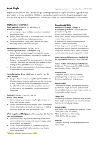 Alok Singh

http://uxdpro.com/alok.htm I alokzee@gmail.com I 773-440-4499

Experience Architect who utilizes design thinking methods to target problems, opportunities
and needs to create solutions. Skilled at conducting rapid research, designing research plan
and generating and iterating concepts to bring products, services and experiences to market.
Professional Experience
Good Methods, Chicago IL, Oct ’08 – March ’10
Principal UX Designer
•	 Led and mentored good methods requirement visualization
and definition team.
•	 Worked closely with clients to develop high fidelity simulations
using iRise studio for new product development.
•	 Clients included iRise, University of California San Diego,
Knowledge Partners International, Rapid7.

Education  Skills
IIT Institute of Design, Chicago, IL
Master of Design Methods Candidate, Expected
Graduation Spring 2011
Relevant coursework: service design, business model
design, product planning, valuing an innovation pipeline,
empathy design workshop,
Re-imaging health: research methods, behavioral
economics, cognitive human factors,
Strategic design research: base of the pyramid, design

Bank of America, Chicago IL, Dec ’06 – Oct ‘08

analysis, design synthesis , observing users, opportunity

Usability Engineer/Business Analyst (Front End)
•	 Worked closely with business partners to identify business
needs, prototype requirements and present to business and
technology partners.
•	 Designed and developed “Anti-Money Laundering - Know Your
Customer” application user interface, participated in usability
testing, created/updated bank wide UX style guide.
•	 Achieved deadlines to ensure that the firm reduces exposure
to regulatory criticism and penalties.
	
Huron Consulting Group LLC, Chicago IL, Sept ’06 - Nov ‘06
UX/UI Designer
•	 Designed the user interface using Adobe/XHTML/CSS for The
Effort Certification Reporting application with the end-certifier
in mind. This ensured enhanced user experience through
the “effort life-cycle”, promoted the completion and return
of effort reports, and managed the research organization’s
compliance.

identification, developing options, applied quantitative

Orbitz LLC, Chicago, IL, June ’05 – Aug ‘06
Product Design Analyst
•	 Worked with product managers in defining the strategy for
Orbitz hotel business models.
•	 Created comprehensive process models, project plan and data
analysis diagrams towards creating a new process for adding
more than 60,000 new hotel sites into Orbitz.com.

Wells Fargo Home Mortgage, Des Moines, IA, Sept ’04 - May ‘05
User Interface Designer
•	 Converted business requirements into design specifications
working with product management, systems analysts, subject
matter experts, and developers.
•	 Created information architecture, task flows, storyboards,
wireframes, low and high-fidelity prototypes, and detailed
design specifications.
* US citizen, authorized to work anywhere in USA

methods, advanced design planning, usability methods

MMY Institute of Management, Fairfield, IA
MA, Digital Media, Interaction Design 2000-2002

Human Factors International, Fairfield, Iowa
Certificate in “The Science and Art of Effective Web
and Application Design.” Nov. 2000

Planning Skills
Competitive analysis, planning roadmaps,
portfolio planning, new product and service
definitions, facilitations in design process

Research Skills
Observation techniques, ethnographic interviews,
questionnaire design, discussions guide, research
plans, insight analysis, experience maps, usability use
cases, rapid secondary research

Design Skills
Service design blueprints, stakeholder maps, business
model design, user personas and scenarios, concept
illustrations, interactive prototypes

Technical Skills
iRise Studio, Axure RP, Morae, MS Office Suit, Quality
Center, Clear Quest, Test Director,
Adobe CS, Wireframes, Action Script,
HTML, DHTML, CSS, Java Script

Interests
Experience modeling, service design and business
model design

 