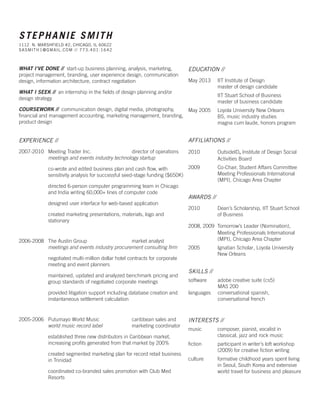 STEPHANIE SMITH
1112 N. MARSHFIELD #2, CHICAGO, IL 60622
S A S MIT H1@GMAIL .COM / / 773. 401. 1642

WHAT I’VE DONE // start-up business planning, analysis, marketing,
project management, branding, user experience design, communication
design, information architecture, contract negotiation
WHAT I SEEK // an internship in the fields of design planning and/or
design strategy

EDUCATION //
May 2013	
	

IIT Institute of Design
master of design candidate

	
	

IIT Stuart School of Business
master of business candidate

COURSEWORK // communication design, digital media, photography,
May 2005 	 Loyola University New Orleans
financial and management accounting, marketing management, branding, 	
BS, music industry studies
product design
	
magna cum laude, honors program

EXPERIENCE //

AFFILIATIONS //

2007-2010		 Meeting Trader Inc.	
director of operations
	
	 meetings and events industry technology startup

2010 	
	

OutsideID, Institute of Design Social 		
Activities Board

2009 	
		 edited business plan and cash flow, with
co-wrote and
		
sensitivity analysis for successful seed-stage funding ($650K) 	
	
		 directed 6-person computer programming team in Chicago 	
		 and India writing 60,000+ lines of computer code

Co-Chair, Student Affairs Committee 		
Meeting Professionals International 		
(MPI), Chicago Area Chapter

		 designed user interface for web-based application
		 created marketing presentations, materials, logo and 		
		stationary

2006-2008		 The Austin Group	
market analyst
	
	 meetings and events industry procurement consulting firm
		 negotiated multi-million dollar hotel contracts for corporate 	
		 meeting and event planners
		 maintained, updated and analyzed benchmark pricing and 	
		 group standards of negotiated corporate meetings
		 provided litigation support including database creation and 	
		 instantaneous settlement calculation

2005-2006		 Putumayo World Music	
	
	 world music record label	

caribbean sales and
marketing coordinator

		 established three new distributors in Caribbean market, 	
		 increasing profits generated from that market by 200%

AWARDS //
2010	
	

Dean’s Scholarship, IIT Stuart School 	
of Business

2008, 2009 Tomorrow’s Leader (Nomination),	
	
Meeting Professionals International 	
	
(MPI), Chicago Area Chapter
2005 	
	

Ignatian Scholar, Loyola University 	
New Orleans

SKILLS //
software	
	
languages	
	

adobe creative suite (cs5)
MAS 200
conversational spanish, 		
conversational french

INTERESTS //
music	
	

composer, pianist, vocalist in 		
classical, jazz and rock music

fiction	
	

participant in writer’s loft workshop 		
(2009) for creative fiction writing

		 created segmented marketing plan for record retail business 	
culture	
		 in Trinidad
	
		 coordinated co-branded sales promotion with Club Med 	
	
		Resorts

formative childhood years spent living 	
in Seoul, South Korea and extensive 		
world travel for business and pleasure

 