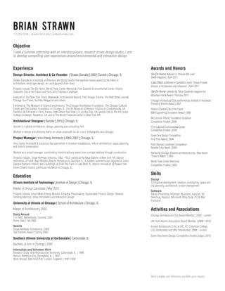 Brian Strawn
773.354.3546 | strawn@id.iit.edu | strawnsierralta.com

Objective
I seek a summer internship with an interdisciplinary, research driven design studio. I aim
to develop compelling user experiences around environmental and interaction design.

Experience

Awards and Honors

Design Director, Architect  Co-Founder | Strawn.Sierralta | 2003-Current | Chicago, IL

Ski-On Home featured in “Hosues We Love”
Dwell magazine | April 2011

Strawn.Sierralta is a boutique architecture and design studio that explores issues spanning the fields of
architecture, landscape design, art, ecology and future cities.
Projects include: Ski-On Home, World Trade Center Memorial, Ford Calumet Environmental Center, History
Channel’s City of the Future and Paris 2012 Olympic Landmark.
Featured in: The New York Times, Newsweek, Architectural Record, The Chicago Tribune, The Wall Street Journal,
Chicago Sun Times, Architect Magazine and others.
Exhibited at: The Museum of Science and Industry, The Chicago Architecture Foundation, The Chicago Cultural
Center and The Graham Foundation in Chicago, IL, The Art Museum of Western Virginia in Charlottesville, VA,
Pavillion de L’Arsenal in Paris, France, High Desert Test Sites 4 in Joshua Tree, CA, garden LAb at The Art Center
College of Design, Pasadena, CA, and at The World Financial Center in New York, NY.

Architectural Designer | Gensler | 2010 | Chicago, IL
Gensler is a global architecture, design, planning and consulting firm.
Worked in design and planning teams on urban proposals for St. Louis, Indianapolis and Chicago.

Lake Effect published in Gestalten’s book “Utopia Forever:
Visions of Architecture and Urbanism” | April 2011
Ski-On Home selected by Tahoe Quarterly magazine for
Mountain Home Award | February 2011
Chicago Architectural Club and American Institute of Architects’
Emerging Visions Award | 2007
History Channel City of the Future
IBM Engineering Innovation Award | 2006
McCormick Tribune Foundation Sculpture
Competition Finalist | 2005
Ford Calumet Environmental Center
Competition Finalist | 2004

Project Manager | Vinci Hamp Architects | 2003-2007 | Chicago, IL

Green Tent Design Competition
First Prize Award | 2004

Vinci Hamp Architects is a practice that specializes in museum installations, interior architecture, space planning
and historic preservation.

Paris Olympic Landmark Competition
Notable Entry Award | 2004

Worked as a project manager, coordinating interdisciplinary teams from concept sketches through construction.

Named by Chicago Tribune’s architectural critic, Blair Kamin
“Ones to Watch” | 2003

Projects include: “Josef Hoffman: Interiors, 1902 -1913” exhibit at the Neue Galerie in New York, NY. Interior
restoration of Frank Lloyd Wright’s Beachy Residence in Oak Park, IL. A modern summerhouse, adjacent to Solon
Spencer Beman’s historic dairy buildings, at Crab Tree Farm in Lake Bluff, IL. Interior renovation of Howard Van
Doren Shaw’s historic penthouse residence in Chicago, IL.

Education
Illinois Institute of Technology | Institute of Design | Chicago, IL
Master of Design Candidate | May 2012
Projects include: Smart Meter Energy Monitor, Emapthy, Placemaking, Sustainable Product Design, Reverse
Vending Machine, Urban Informatics and Interaction Design

University of Illinois at Chicago | School of Architecture | Chicago, IL

World Trade Center Memorial
Competition Finalist | 2003

Skills
Design
Conceptual development, ideation, prototyping, space and
city planning, architecture, project management
Software
Adobe Photoshop, InDesign, Illustrator, Autocad, 3D
Sketchup, Keyshot, Microsoft Office Suite, PC  Mac
Proficient

Master of Architecture | 2003

Activities and Associations

Study Abroad
T.U. Delft, Netherlands | Summer 2001
Rome, Italy | Fall 2002

Chicago Architectural Club Board Member | 2009 - current

Awards
Susan McNealy Scholarship | 2003
Top Portfolio Award | Spring 2003

Invited Architecture Critic at UIC, IIT, Columbia College,
LUZ (Venezuela) and URU (Venezuela) | 2006 - current

Southern Illinois University at Carbondale | Carbondale, IL

UIC SoA Alumni Association Board Member | 2006 - 2010

Green Rescheme Design Competition Invited Judge | 2010

Bachelor of Arts in Zoology | 1997
Internships and Volunteer Work
Research Study, Vole Reproductive Territories; Carbondale, IL | 1996
Henson Robinson Zoo; Springfield, IL | 1997
Work Abroad, Bald Hind Pub; London, England | 1997-1998

Work samples and references available upon request.

 