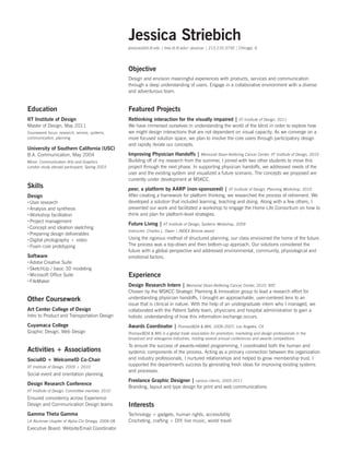 Jessica Striebich
jessicas@id.iit.edu | trex.id.iit.edu/~jessicas | 213.210.3730 | Chicago, IL

Objective
Design and envision meaningful experiences with products, services and communication
through a deep understanding of users. Engage in a collaborative environment with a diverse
and adventurous team.

Education

Featured Projects

IIT Institute of Design

Rethinking interaction for the visually impaired |

Master of Design, May 2011

We have immersed ourselves in understanding the world of the blind in order to explore how
we might design interactions that are not dependent on visual capacity. As we converge on a
more focused solution space, we plan to involve the core users through participatory design
and rapidly iterate our concepts.

Coursework focus: research, service, systems,
communication, planning

University of Southern California (USC)
B.A. Communication, May 2004
Minor: Communication Arts and Graphics
London study abroad participant, Spring 2003

Skills
Design
xxUser research
xxAnalysis and synthesis
xxWorkshop facilitation
xxProject management
xxConcept and ideation sketching
xxPreparing design deliverables
xxDigital photography + video
xxFoam core prototyping

Software
xxAdobe Creative Suite
xxSketchUp / basic 3D modeling
xxMicrosoft Office Suite
xxFileMaker

Improving Physician Handoffs |

IIT Institute of Design, 2011

Memorial Sloan-Kettering Cancer Center, IIT Institute of Design, 2010

Building off of my research from the summer, I joined with two other students to move this
project through the next phase. In supporting physician handoffs, we addressed needs of the
user and the existing system and visualized a future scenario. The concepts we proposed are
currently under development at MSKCC.

peer, a platform by AARP (non-sponsored) |

IIT Institute of Design, Planning Workshop, 2010

After creating a framework for platform thinking, we researched the process of retirement. We
developed a solution that included learning, teaching and doing. Along with a few others, I
presented our work and facilitated a workshop to engage the Home Life Consortium on how to
think and plan for platform-level strategies.

Future Living |

IIT Institute of Design, Systems Workshop, 2009

Instructor: Charles L. Owen | INDEX Bronze award

Using the rigorous method of structured planning, our class envisioned the home of the future.
The process was a top-down and then bottom-up approach. Our solutions considered the
future with a global perspective and addressed environmental, community, physiological and
emotional factors.

Experience
Design Research Intern |

Memorial Sloan-Kettering Cancer Center, 2010, NYC

Intro to Product and Transportation Design

Chosen by the MSKCC Strategic Planning  Innovation group to lead a research effort for
understanding physician handoffs, I brought an approachable, user-centered lens to an
issue that is clinical in nature. With the help of an undergraduate intern who I managed, we
collaborated with the Patient Safety team, physicians and hospital administration to gain a
holistic understanding of how this information exchange occurs.

Cuyamaca College

Awards Coordinator |

Other Coursework
Art Center College of Design

Graphic Design, Web Design

Activities + Associations
SocialID + WelcomeID Co-Chair
IIT Institute of Design, 2009 + 2010

Social event and orientation planning

Design Research Conference
IIT Institute of Design, Committee member, 2010

Ensured consistency across Experience
Design and Communication Design teams

Gamma Theta Gamma
LA Alumnae chapter of Alpha Chi Omega, 2006-08

Executive Board: Website/Email Coordinator

Promax/BDA  MI6, 2006-2007, Los Angeles, CA

Promax/BDA  MI6 is a global trade association for promotion, marketing and design professionals in the
broadcast and videogame industries, hosting several annual conferences and awards competitions.

To ensure the success of awards-related programming, I coordinated both the human and
systemic components of the process. Acting as a primary connection between the organization
and industry professionals, I nurtured relationships and helped to grow membership trust. I
supported the department's success by generating fresh ideas for improving existing systems
and processes.

Freelance Graphic Designer |

various clients, 2005-2011

Branding, layout and type design for print and web communications

Interests
Technology + gadgets, human rights, accessibility
Crocheting, crafting + DIY, live music, world travel

 