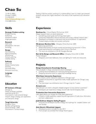 Chao Su
1 E 8th St, #802
Chicago, IL 60605
312-560-8225

Seeking a full-time position working on a multidisciplinary team to create user-centered
products and services. Highly interested in the areas of user experience and interaction
design.

http://chaosudesign.com
chaosu@id.iit.edu

Skills

Experience

Strategic Problem-solving
Problem framing
Positioning
Qualitative analysis
Insight generation

Steelcase Inc. | Grand Rapids, MI | Summer, 2010

Research
Field study
Ethnographic interview
Surveying
Design
Hand sketching
Rapid prototyping
Wireframing
Scenario planning
Usability testing
Software
Html/ CSS
Adobe Creative Suites
Premiere
Microsoft Office
Rhinocero and V-ray
Language
English
Mandarin

Design research Intern on social interaction
•	
•	
•	
•	

Led defining project goals and framing project plans
Conducted independent internal interviews and surveys, analyzed research data
Developed a prototype to understand internal social behavior of organization
Created design principles and concept wireframes

Ole Jenssen Bamboo Sofa | Shanghai, China | Summer, 2009

Manufacturing coordinator
•	
•	
•	

Researched bamboo furniture market and manufacturing resources in China
Supervised production and logistics from China to Denmark
The work was exhibited on the 8th Shanghai Biennale

Neri  Hu Design and Research Office | Shanghai, China | 08-12/ 2008

Product Designer
•	

Designed customized tableware, chairs and lighting for hotels and restaurants

Projects
Design Consultancies Knowledge Sharing

How do people in design consultancies share knowledge?
•	
•	

Creating recommendations for optimizing sharing experience
Designing interactive tools for supporting knowledge sharing

Wish State Interactive Experience

How to create a street interactive expeience in Chicago Loop?
•	

Created and launched an augmented reality mobile application for Chicago Loop
Alliance
The final project was exhibited at site in Chicago Loop for 7 weeks

Education

•	

IIT Institute of Design

How Amazon can invent a frequent shopper program to busy woman customers?

Chicago, IL

Master of Design candidate,
expected spring 2011
Coursework in user-centered design
research, design strategy, user experience
and interaction design
Tongji University

Shanghai, China

Bachelor of Engineering
Industrial Design, 2008
Coursework in product design

Amazon.com
•	

Developed user experience strategy around multi channel shopping styles

Tradeshow User Interaction Experience

How digital device can change the trade show experience?
•	

Created a mobile application supporting self-organization of trade show information
and team collaboration

Judd Goldman Adaptive Sailing Program
•	 Proposed and developed business strategy and roadmaps for disabled children and
their families
Aisin Electric Wheelchair (Japan)
•	 Developed product concepts for year 2015
•	 Final concept was awarded Aisin Design Award (Japan)

 