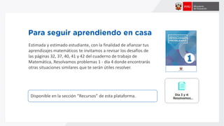 Disponible en la sección “Recursos” de esta plataforma.
Estimada y estimado estudiante, con la finalidad de afianzar tus
aprendizajes matemáticos te invitamos a revisar los desafíos de
las páginas 32, 37, 40, 41 y 42 del cuaderno de trabajo de
Matemática, Resolvamos problemas 1 - día 4 donde encontrarás
otras situaciones similares que te serán útiles resolver.
 