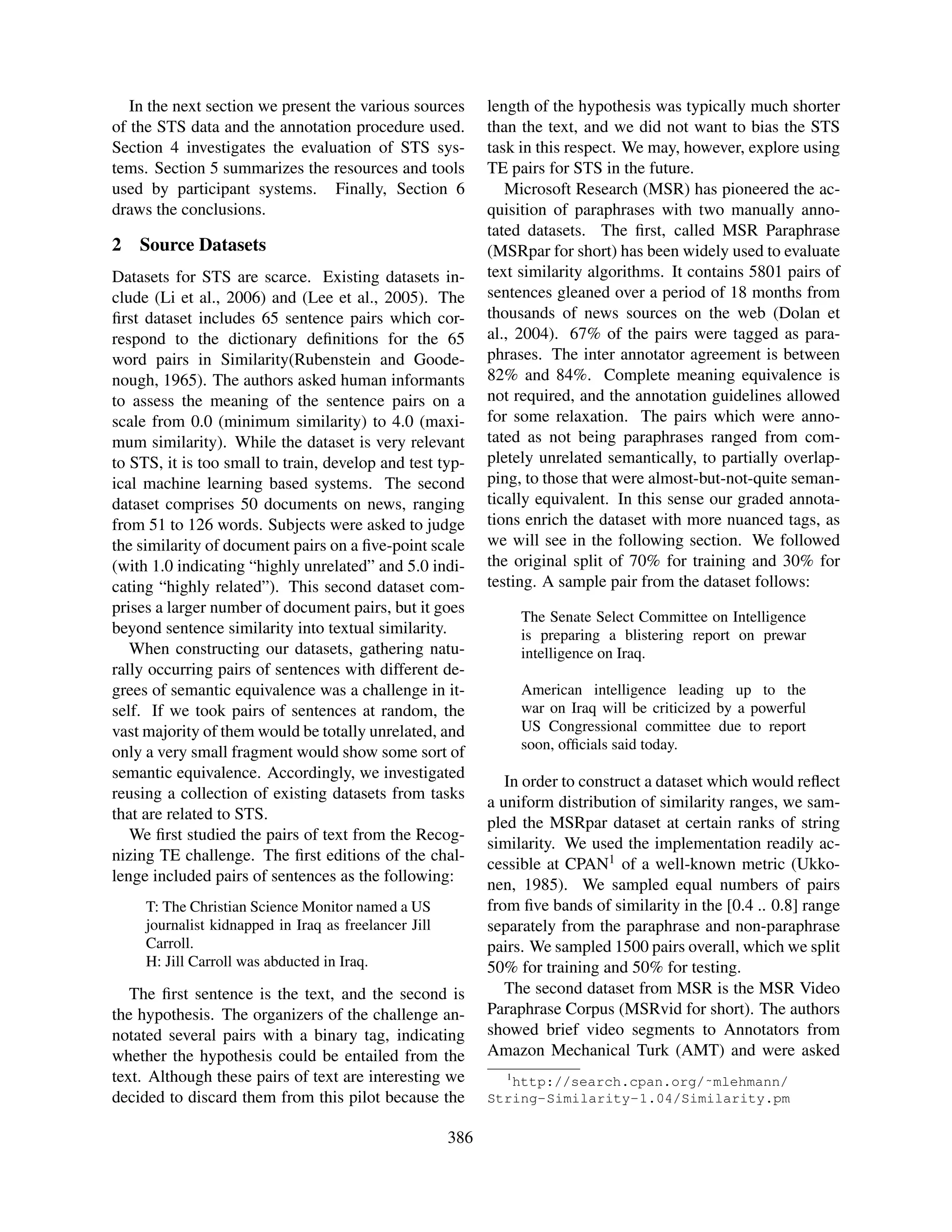 In the next section we present the various sources        length of the hypothesis was typically much shorter
of the STS data and the annotation procedure used.           than the text, and we did not want to bias the STS
Section 4 investigates the evaluation of STS sys-            task in this respect. We may, however, explore using
tems. Section 5 summarizes the resources and tools           TE pairs for STS in the future.
used by participant systems. Finally, Section 6                 Microsoft Research (MSR) has pioneered the ac-
draws the conclusions.                                       quisition of paraphrases with two manually anno-
                                                             tated datasets. The ﬁrst, called MSR Paraphrase
2   Source Datasets                                          (MSRpar for short) has been widely used to evaluate
Datasets for STS are scarce. Existing datasets in-           text similarity algorithms. It contains 5801 pairs of
clude (Li et al., 2006) and (Lee et al., 2005). The          sentences gleaned over a period of 18 months from
ﬁrst dataset includes 65 sentence pairs which cor-           thousands of news sources on the web (Dolan et
respond to the dictionary deﬁnitions for the 65              al., 2004). 67% of the pairs were tagged as para-
word pairs in Similarity(Rubenstein and Goode-               phrases. The inter annotator agreement is between
nough, 1965). The authors asked human informants             82% and 84%. Complete meaning equivalence is
to assess the meaning of the sentence pairs on a             not required, and the annotation guidelines allowed
scale from 0.0 (minimum similarity) to 4.0 (maxi-            for some relaxation. The pairs which were anno-
mum similarity). While the dataset is very relevant          tated as not being paraphrases ranged from com-
to STS, it is too small to train, develop and test typ-      pletely unrelated semantically, to partially overlap-
ical machine learning based systems. The second              ping, to those that were almost-but-not-quite seman-
dataset comprises 50 documents on news, ranging              tically equivalent. In this sense our graded annota-
from 51 to 126 words. Subjects were asked to judge           tions enrich the dataset with more nuanced tags, as
the similarity of document pairs on a ﬁve-point scale        we will see in the following section. We followed
(with 1.0 indicating “highly unrelated” and 5.0 indi-        the original split of 70% for training and 30% for
cating “highly related”). This second dataset com-           testing. A sample pair from the dataset follows:
prises a larger number of document pairs, but it goes
                                                                    The Senate Select Committee on Intelligence
beyond sentence similarity into textual similarity.                 is preparing a blistering report on prewar
   When constructing our datasets, gathering natu-                  intelligence on Iraq.
rally occurring pairs of sentences with different de-
grees of semantic equivalence was a challenge in it-                American intelligence leading up to the
self. If we took pairs of sentences at random, the                  war on Iraq will be criticized by a powerful
vast majority of them would be totally unrelated, and               US Congressional committee due to report
                                                                    soon, ofﬁcials said today.
only a very small fragment would show some sort of
semantic equivalence. Accordingly, we investigated
                                                                In order to construct a dataset which would reﬂect
reusing a collection of existing datasets from tasks
                                                             a uniform distribution of similarity ranges, we sam-
that are related to STS.
                                                             pled the MSRpar dataset at certain ranks of string
   We ﬁrst studied the pairs of text from the Recog-
                                                             similarity. We used the implementation readily ac-
nizing TE challenge. The ﬁrst editions of the chal-
                                                             cessible at CPAN1 of a well-known metric (Ukko-
lenge included pairs of sentences as the following:
                                                             nen, 1985). We sampled equal numbers of pairs
     T: The Christian Science Monitor named a US             from ﬁve bands of similarity in the [0.4 .. 0.8] range
     journalist kidnapped in Iraq as freelancer Jill         separately from the paraphrase and non-paraphrase
     Carroll.                                                pairs. We sampled 1500 pairs overall, which we split
     H: Jill Carroll was abducted in Iraq.                   50% for training and 50% for testing.
   The ﬁrst sentence is the text, and the second is             The second dataset from MSR is the MSR Video
the hypothesis. The organizers of the challenge an-          Paraphrase Corpus (MSRvid for short). The authors
notated several pairs with a binary tag, indicating          showed brief video segments to Annotators from
whether the hypothesis could be entailed from the            Amazon Mechanical Turk (AMT) and were asked
text. Although these pairs of text are interesting we           1
                                                                http://search.cpan.org/˜mlehmann/
decided to discard them from this pilot because the          String-Similarity-1.04/Similarity.pm

                                                       386
 