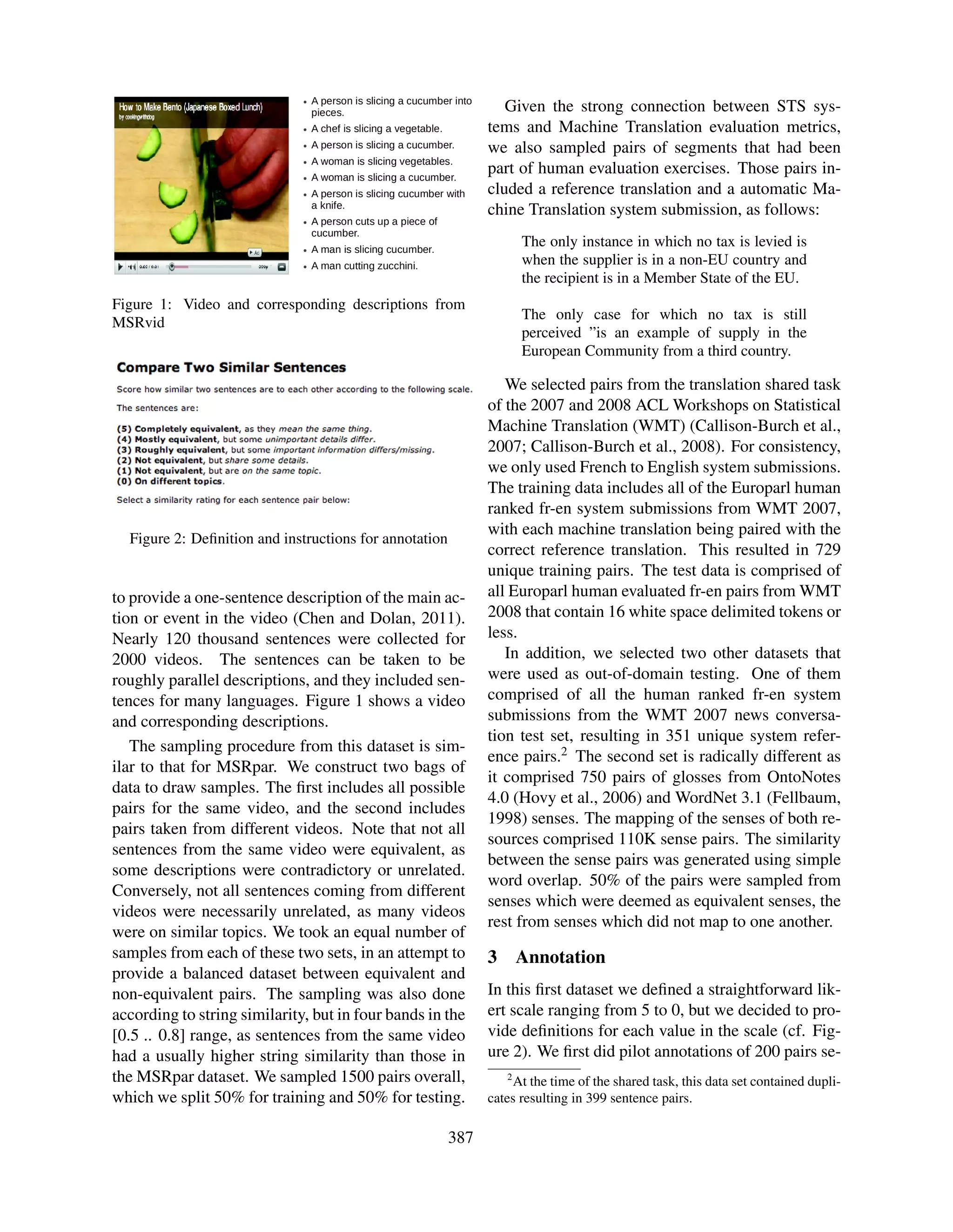 Given the strong connection between STS sys-
                                                              tems and Machine Translation evaluation metrics,
                                                              we also sampled pairs of segments that had been
                                                              part of human evaluation exercises. Those pairs in-
                                                              cluded a reference translation and a automatic Ma-
                                                              chine Translation system submission, as follows:
                                                                      The only instance in which no tax is levied is
                                                                      when the supplier is in a non-EU country and
                                                                      the recipient is in a Member State of the EU.
Figure 1: Video and corresponding descriptions from
                                                                      The only case for which no tax is still
MSRvid
                                                                      perceived ”is an example of supply in the
                                                                      European Community from a third country.

                                                                 We selected pairs from the translation shared task
                                                              of the 2007 and 2008 ACL Workshops on Statistical
                                                              Machine Translation (WMT) (Callison-Burch et al.,
                                                              2007; Callison-Burch et al., 2008). For consistency,
                                                              we only used French to English system submissions.
                                                              The training data includes all of the Europarl human
                                                              ranked fr-en system submissions from WMT 2007,
                                                              with each machine translation being paired with the
  Figure 2: Deﬁnition and instructions for annotation
                                                              correct reference translation. This resulted in 729
                                                              unique training pairs. The test data is comprised of
to provide a one-sentence description of the main ac-         all Europarl human evaluated fr-en pairs from WMT
tion or event in the video (Chen and Dolan, 2011).            2008 that contain 16 white space delimited tokens or
Nearly 120 thousand sentences were collected for              less.
2000 videos. The sentences can be taken to be                    In addition, we selected two other datasets that
roughly parallel descriptions, and they included sen-         were used as out-of-domain testing. One of them
tences for many languages. Figure 1 shows a video             comprised of all the human ranked fr-en system
and corresponding descriptions.                               submissions from the WMT 2007 news conversa-
                                                              tion test set, resulting in 351 unique system refer-
   The sampling procedure from this dataset is sim-
                                                              ence pairs.2 The second set is radically different as
ilar to that for MSRpar. We construct two bags of
                                                              it comprised 750 pairs of glosses from OntoNotes
data to draw samples. The ﬁrst includes all possible
                                                              4.0 (Hovy et al., 2006) and WordNet 3.1 (Fellbaum,
pairs for the same video, and the second includes
                                                              1998) senses. The mapping of the senses of both re-
pairs taken from different videos. Note that not all
                                                              sources comprised 110K sense pairs. The similarity
sentences from the same video were equivalent, as
                                                              between the sense pairs was generated using simple
some descriptions were contradictory or unrelated.
                                                              word overlap. 50% of the pairs were sampled from
Conversely, not all sentences coming from different
                                                              senses which were deemed as equivalent senses, the
videos were necessarily unrelated, as many videos
                                                              rest from senses which did not map to one another.
were on similar topics. We took an equal number of
samples from each of these two sets, in an attempt to         3       Annotation
provide a balanced dataset between equivalent and
non-equivalent pairs. The sampling was also done              In this ﬁrst dataset we deﬁned a straightforward lik-
according to string similarity, but in four bands in the      ert scale ranging from 5 to 0, but we decided to pro-
[0.5 .. 0.8] range, as sentences from the same video          vide deﬁnitions for each value in the scale (cf. Fig-
had a usually higher string similarity than those in          ure 2). We ﬁrst did pilot annotations of 200 pairs se-
the MSRpar dataset. We sampled 1500 pairs overall,                2
                                                                  At the time of the shared task, this data set contained dupli-
which we split 50% for training and 50% for testing.          cates resulting in 399 sentence pairs.

                                                        387
 