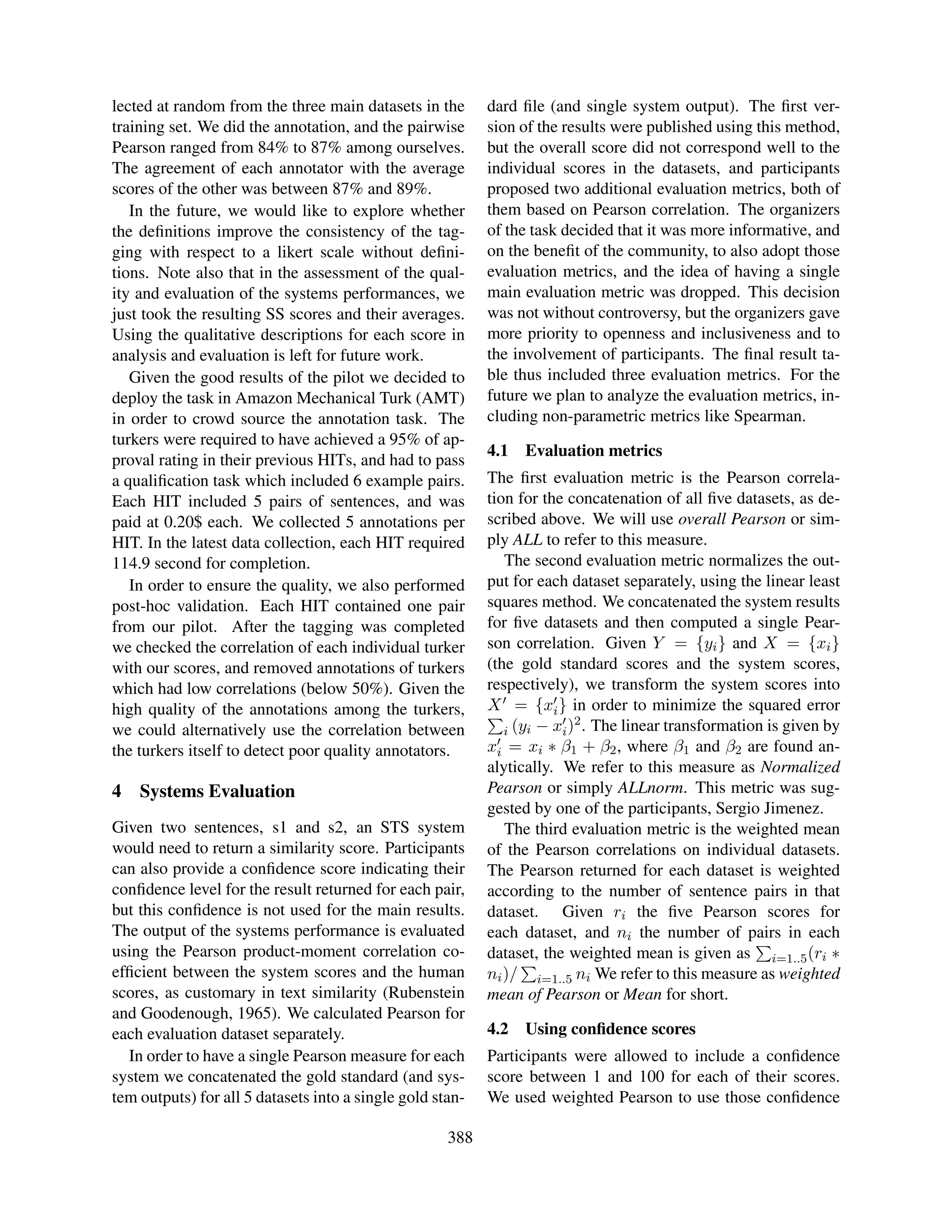 lected at random from the three main datasets in the       dard ﬁle (and single system output). The ﬁrst ver-
training set. We did the annotation, and the pairwise      sion of the results were published using this method,
Pearson ranged from 84% to 87% among ourselves.            but the overall score did not correspond well to the
The agreement of each annotator with the average           individual scores in the datasets, and participants
scores of the other was between 87% and 89%.               proposed two additional evaluation metrics, both of
   In the future, we would like to explore whether         them based on Pearson correlation. The organizers
the deﬁnitions improve the consistency of the tag-         of the task decided that it was more informative, and
ging with respect to a likert scale without deﬁni-         on the beneﬁt of the community, to also adopt those
tions. Note also that in the assessment of the qual-       evaluation metrics, and the idea of having a single
ity and evaluation of the systems performances, we         main evaluation metric was dropped. This decision
just took the resulting SS scores and their averages.      was not without controversy, but the organizers gave
Using the qualitative descriptions for each score in       more priority to openness and inclusiveness and to
analysis and evaluation is left for future work.           the involvement of participants. The ﬁnal result ta-
   Given the good results of the pilot we decided to       ble thus included three evaluation metrics. For the
deploy the task in Amazon Mechanical Turk (AMT)            future we plan to analyze the evaluation metrics, in-
in order to crowd source the annotation task. The          cluding non-parametric metrics like Spearman.
turkers were required to have achieved a 95% of ap-
                                                           4.1   Evaluation metrics
proval rating in their previous HITs, and had to pass
a qualiﬁcation task which included 6 example pairs.        The ﬁrst evaluation metric is the Pearson correla-
Each HIT included 5 pairs of sentences, and was            tion for the concatenation of all ﬁve datasets, as de-
paid at 0.20$ each. We collected 5 annotations per         scribed above. We will use overall Pearson or sim-
HIT. In the latest data collection, each HIT required      ply ALL to refer to this measure.
114.9 second for completion.                                  The second evaluation metric normalizes the out-
   In order to ensure the quality, we also performed       put for each dataset separately, using the linear least
post-hoc validation. Each HIT contained one pair           squares method. We concatenated the system results
from our pilot. After the tagging was completed            for ﬁve datasets and then computed a single Pear-
we checked the correlation of each individual turker       son correlation. Given Y = {yi } and X = {xi }
with our scores, and removed annotations of turkers        (the gold standard scores and the system scores,
which had low correlations (below 50%). Given the          respectively), we transform the system scores into
high quality of the annotations among the turkers,         X = {xi } in order to minimize the squared error
                                                                          2
we could alternatively use the correlation between            i (yi − xi ) . The linear transformation is given by
the turkers itself to detect poor quality annotators.      xi = xi ∗ β1 + β2 , where β1 and β2 are found an-
                                                           alytically. We refer to this measure as Normalized
4   Systems Evaluation                                     Pearson or simply ALLnorm. This metric was sug-
                                                           gested by one of the participants, Sergio Jimenez.
Given two sentences, s1 and s2, an STS system                 The third evaluation metric is the weighted mean
would need to return a similarity score. Participants      of the Pearson correlations on individual datasets.
can also provide a conﬁdence score indicating their        The Pearson returned for each dataset is weighted
conﬁdence level for the result returned for each pair,     according to the number of sentence pairs in that
but this conﬁdence is not used for the main results.       dataset. Given ri the ﬁve Pearson scores for
The output of the systems performance is evaluated         each dataset, and ni the number of pairs in each
using the Pearson product-moment correlation co-           dataset, the weighted mean is given as i=1..5 (ri ∗
efﬁcient between the system scores and the human           ni )/ i=1..5 ni We refer to this measure as weighted
scores, as customary in text similarity (Rubenstein        mean of Pearson or Mean for short.
and Goodenough, 1965). We calculated Pearson for
each evaluation dataset separately.                        4.2   Using conﬁdence scores
  In order to have a single Pearson measure for each       Participants were allowed to include a conﬁdence
system we concatenated the gold standard (and sys-         score between 1 and 100 for each of their scores.
tem outputs) for all 5 datasets into a single gold stan-   We used weighted Pearson to use those conﬁdence

                                                     388
 