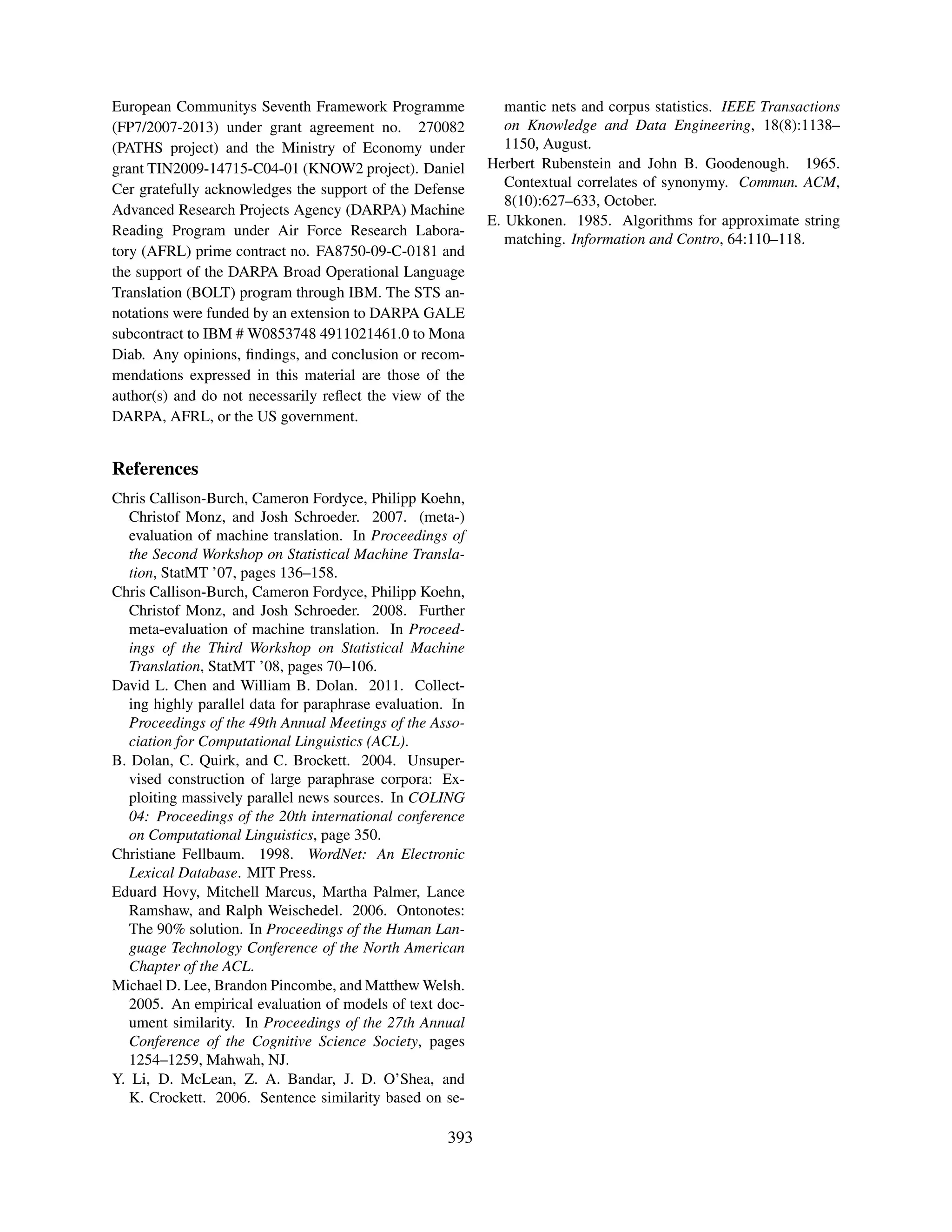 European Communitys Seventh Framework Programme                mantic nets and corpus statistics. IEEE Transactions
(FP7/2007-2013) under grant agreement no. 270082               on Knowledge and Data Engineering, 18(8):1138–
(PATHS project) and the Ministry of Economy under              1150, August.
grant TIN2009-14715-C04-01 (KNOW2 project). Daniel          Herbert Rubenstein and John B. Goodenough. 1965.
Cer gratefully acknowledges the support of the Defense         Contextual correlates of synonymy. Commun. ACM,
                                                               8(10):627–633, October.
Advanced Research Projects Agency (DARPA) Machine
                                                            E. Ukkonen. 1985. Algorithms for approximate string
Reading Program under Air Force Research Labora-
                                                               matching. Information and Contro, 64:110–118.
tory (AFRL) prime contract no. FA8750-09-C-0181 and
the support of the DARPA Broad Operational Language
Translation (BOLT) program through IBM. The STS an-
notations were funded by an extension to DARPA GALE
subcontract to IBM # W0853748 4911021461.0 to Mona
Diab. Any opinions, ﬁndings, and conclusion or recom-
mendations expressed in this material are those of the
author(s) and do not necessarily reﬂect the view of the
DARPA, AFRL, or the US government.


References
Chris Callison-Burch, Cameron Fordyce, Philipp Koehn,
   Christof Monz, and Josh Schroeder. 2007. (meta-)
   evaluation of machine translation. In Proceedings of
   the Second Workshop on Statistical Machine Transla-
   tion, StatMT ’07, pages 136–158.
Chris Callison-Burch, Cameron Fordyce, Philipp Koehn,
   Christof Monz, and Josh Schroeder. 2008. Further
   meta-evaluation of machine translation. In Proceed-
   ings of the Third Workshop on Statistical Machine
   Translation, StatMT ’08, pages 70–106.
David L. Chen and William B. Dolan. 2011. Collect-
   ing highly parallel data for paraphrase evaluation. In
   Proceedings of the 49th Annual Meetings of the Asso-
   ciation for Computational Linguistics (ACL).
B. Dolan, C. Quirk, and C. Brockett. 2004. Unsuper-
   vised construction of large paraphrase corpora: Ex-
   ploiting massively parallel news sources. In COLING
   04: Proceedings of the 20th international conference
   on Computational Linguistics, page 350.
Christiane Fellbaum. 1998. WordNet: An Electronic
   Lexical Database. MIT Press.
Eduard Hovy, Mitchell Marcus, Martha Palmer, Lance
   Ramshaw, and Ralph Weischedel. 2006. Ontonotes:
   The 90% solution. In Proceedings of the Human Lan-
   guage Technology Conference of the North American
   Chapter of the ACL.
Michael D. Lee, Brandon Pincombe, and Matthew Welsh.
   2005. An empirical evaluation of models of text doc-
   ument similarity. In Proceedings of the 27th Annual
   Conference of the Cognitive Science Society, pages
   1254–1259, Mahwah, NJ.
Y. Li, D. McLean, Z. A. Bandar, J. D. O’Shea, and
   K. Crockett. 2006. Sentence similarity based on se-

                                                      393
 