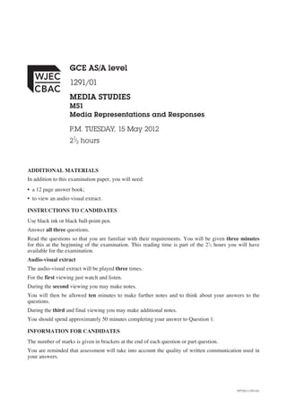 GCE AS/A level
1291/01
MEDIA STUDIES
MS1
Media Representations and Responses
P.M. TUESDAY, 15 May 2012
1

2 ⁄2 hours

ADDITIONAL MATERIALS
In addition to this examination paper, you will need:
• a 12 page answer book;
• to view an audio-visual extract.
INSTRUCTIONS TO CANDIDATES
Use black ink or black ball-point pen.
Answer all three questions.
Read the questions so that you are familiar with their requirements. You will be given three minutes
for this at the beginning of the examination. This reading time is part of the 21⁄2 hours you will have
available for the examination.
Audio-visual extract
The audio-visual extract will be played three times.
For the first viewing just watch and listen.
During the second viewing you may make notes.
You will then be allowed ten minutes to make further notes and to think about your answers to the
questions.
During the third and final viewing you may make additional notes.
You should spend approximately 50 minutes completing your answer to Question 1.
INFORMATION FOR CANDIDATES
The number of marks is given in brackets at the end of each question or part question.
You are reminded that assessment will take into account the quality of written communication used in
your answers.

VP*(S12-1291-01)

 