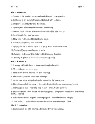 Đề số 12

Bộ đề 1

Câu 1: Verb forms
1. As soon as the holidays begin, this beach (become) very crowded.
2. By the end of my university course, I (attend) 1200 lectures.
3. She (save) $2500 by the time she retired.
4. I (finish) this work in twenty minutes. Don’t worry.
5. In a few years’ time, we all (live) in houses (heat) by solar energy.
6. He is thought (be) married once.
7. They were rude to me. I (not go) there again.
8. How long you (know) your assistant.
9. I (light) the fire at six and it (burn) brightly when Tom came at 7:00.
10. She (wash) up before she goes to work.
11. Suddenly he (realize) that he (drive) in the wrong direction.
12. I hardly (be) there 5 minutes when my boss (leave)
Câu 2: Word form
1. It was very (think) of you to play the radio so loud at night
2. All of his (poet) are about love.
3. She has few friends because she is so (society).
4. The university will be under new (manage).
5. He got very angry at first but later he apologized for his (patient)
6. The policeman held the thing by the wrist. The thief followed him without (resist).
7. Burning gas is a/an (economy) way of heat a house. Coal is cheaper.
8. Snow White and Seven dwarfs has received great … everywhere since it was first shown
in 1937 (excite)
9. Some people think it helps to develop people’s … all over the world (image).
10. The public’s … to the advice given by the scientists is rather cold … (act)
Câu 3. Preposition
1. Your question has little bearing … the subject we are discussing.

 