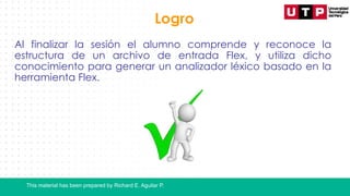 This material has been prepared by Richard E. Aguilar P.
Logro
Al finalizar la sesión el alumno comprende y reconoce la
estructura de un archivo de entrada Flex, y utiliza dicho
conocimiento para generar un analizador léxico basado en la
herramienta Flex.
 