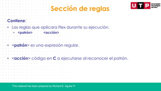 This material has been prepared by Richard E. Aguilar P.
Sección de reglas
Contiene:
• Las reglas que aplicara Flex durante su ejecución.
• <patrón> <acción>
• <patrón> es una expresión regular.
• <acción> código en C a ejecutarse al reconocer el patrón.
 