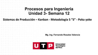 Procesos para Ingeniería
Unidad 3- Semana 12
Sistemas de Producción – Kanban - Metodología 5 ”S” - Poka yoke
Mg. Ing. Fernando Rosales Valencia
 