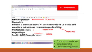 Estimado profesor:
No rendío la
No rendí la evaluación teórica N° 2 de Administración. Le escribo para
consultarle qué opción de recuperación puedo solicitar.
Un afectuoso saludo,
Diego Villegas
Sección G2DM (Turno diurno 02)
 Correcta pronunciación
 Sintaxis compleja
 Léxico variado y preciso
ESTILO FORMAL
VOCATIVO
MENSAJE
DESPEDIDA
FIRMA
 
