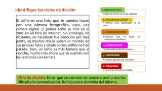 Identifique los vicios de dicción
El selfie es una foto que te puedes hacer
con una cámara fotografica, osea, una
camara digital. El primer selfie se hizo en el
2002 en un foro de internet. Sin embargo, no
obstante, en Facebook fue conocido por más
gente, xq muchos chicos suben un montón de
sus propias fotos y desde ahí los selfies no han
parado. Bien, un selfie es más famoso que el
ceviche, mucho más ahora que se cuentan con
los teléfonos con kamara.
•Decir lo mismo con más palabras
1. REDUNDANCIA
•Término cuyo significado no es
claro
2. VAGUEDAD LÉXICA
•Palabras que se dicen en
situaciones familiares
3. COLOQUIALISMO
•Uso inadecuado de vocablos
4. BARBARISMO
•Sonidos iguales que se juntan
5. CACOFONÍA
•Se escribe tal como se habla
6. ORALIDAD
Vicio de dicción: Error que se comete de manera oral o escrita.
Dificulta la comunicación. Refleja poco dominio del idioma.
 