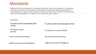 Monotonía
Refleja el desconocimiento de la variedad del léxico, existe una pobreza en el lenguaje.
Consiste en usar los mismos términos parecidos o imprecisos, para expresar ideas o
pensamiento, se repite vocablos vagos o imprecisos que restan calidad a la información.
Estos términos pueden ser: especie, cosa, algo, puso, de lo que es.
Ejemplos:
Tu perro es de una especie poco
común.
Tu perro es de una raza poco común.
El maestro es algo
extraño.
El maestro es un poco extraño.
No sé a qué cosa te refieres. No sé a qué tema te refieres.
Hablaré de lo que es la inteligencia. Hablaré acerca de la inteligencia
 