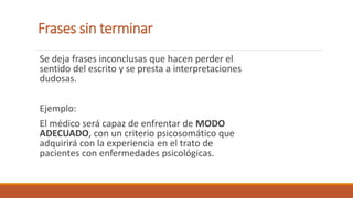 Frases sin terminar
Se deja frases inconclusas que hacen perder el
sentido del escrito y se presta a interpretaciones
dudosas.
Ejemplo:
El médico será capaz de enfrentar de MODO
ADECUADO, con un criterio psicosomático que
adquirirá con la experiencia en el trato de
pacientes con enfermedades psicológicas.
 