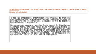 ACTIVIDAD.- IDENTIFIQUE LOS VICIOS DE DICCIÓN EN EL SIGUIENTE EJERCICIO Y REDACTE EN EL ESTILO
FORMAL DEL LENGUAJE.
Todos los empleados organizaban sus finanzas de manera
que podieran dar un ercelente regalo, preferían acortar el
presupuesto de los almuerzos a quedar como de tacaños
delante de sus compañeros.
De esta manera pasaron los días, hasta que al fin llegó la tan
esperada fecha, ende las horas de la mañana se percibía la
ansiedad y la espectativa propagada por la celebración, don
Venancio por su parte, organizó un almuerzo para almorzar
campestre para hacer entrega de los detalles. Entre abrazos
y sonrisas, algunas de ellos hipócritas, se entregaron los
detalles y se celebró un año más de la empresa.
 