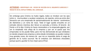 ACTIVIDAD.- IDENTIFIQUE LOS VICIOS DE DICCIÓN EN EL SIGUIENTE EJERCICIO Y
REDACTE EN EL ESTILO FORMAL DEL LENGUAJE.
Sin embargo para Cristina no hubio regalo, todos se miraban con los ojos
entre si, murmuraban y sacaban conjeturas, de repente, entro pa entro don
Venancio con una empanada de aproximadamente de setenta centímetros
de diámetros y un ramo de rosas. Todo el lugar quedo envuelto en un
estirado silencio mientras don Venan se acercaba a Cristina. Al tenerla de
frente a él le dijo: Cristina te haces merecedora a la empanada gigante, por
ser la empleada más añeja de la empresa y por ser el queso que mis
empanadas no les puede faltar, pero me has demostrado de que olvidastes
en donde empezó esta empresa y cómo desde nimiedades se pueden realizar
muy grandes cosas, de manera de que me es imposible darte el cargo de
gerente de la nueva sucursal. No te endulces con deliciosos chocolates
porque quería guardar lo mas mejor para el final.
 