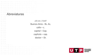 ¿EE.UU. / EUA?
Buenos Aires - Bs. As.
calle – c.
capital – Cap.
capítulo – cap.
doctor – Dr.
Abreviaturas
¿EE.UU. / EUA?
Buenos Aires - Bs. As.
calle – c.
capital – Cap.
capítulo – cap.
doctor – Dr.
 