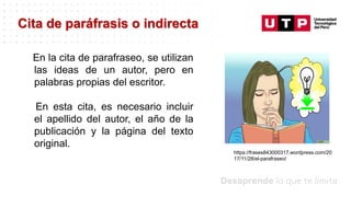 Datos/Observaciones
En la cita de parafraseo, se utilizan
las ideas de un autor, pero en
palabras propias del escritor.
En esta cita, es necesario incluir
el apellido del autor, el año de la
publicación y la página del texto
original.
Cita de paráfrasis o indirecta
https://frases843000317.wordpress.com/20
17/11/28/el-parafraseo/
 