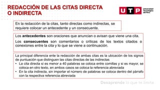 Datos/Observaciones
Los antecedentes son oraciones que anuncian o avisan que viene una cita.
Los consecuentes son comentarios o críticas de los textos citados o
conexiones entre la cita y lo que se viene a continuación.
REDACCIÓN DE LAS CITAS DIRECTA
O INDIRECTA
En la redacción de la citas, tanto directas como indirectas, se
requiere colocar un antecedente y un consecuente.
La principal diferencia ente la redacción de ambas citas es la ubicación de los signos
de puntuación que distinguen las citas directas de las indirectas
• La cita directa si es menor a 40 palabras se coloca entre comillas y si es mayor, se
coloca en otro texto, en ambos casos se coloca la referencia abreviada
• En la cita indirecta, sin importar el número de palabras se coloca dentro del párrafo
con la respectiva referencia abreviada
 