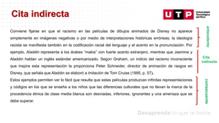 Datos/Observaciones
Conviene fijarse en que el racismo en las películas de dibujos animados de Disney no aparece
simplemente en imágenes negativas o por medio de interpretaciones históricas erróneas; la ideología
racista se manifiesta también en la codificación racial del lenguaje y el acento en la pronunciación. Por
ejemplo, Aladdin representa a los árabes “malos” con fuerte acento extranjero, mientras que Jasmine y
Aladdin hablan un inglés estándar americanizado. Según Graham, un indicio del racismo inconsciente
que inspira esta representación la proporciona Peter Schneider, director de animación de rasgos en
Disney, que señala que Aladdin se elaboró a imitación de Tom Cruise (1995, p. 57).
Estos ejemplos permiten ver lo fácil que resulta que estas películas produzcan infinitas representaciones
y códigos en los que se enseña a los niños que las diferencias culturales que no llevan la marca de la
procedencia étnica de clase media blanca son desviadas, inferiores, ignorantes y una amenaza que se
debe superar.
Cita indirecta
consecuente
antecedente
Cita
indirecta
 