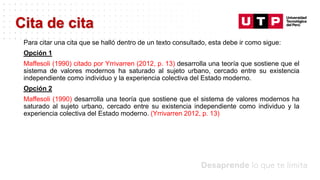 Datos/Observaciones
Para citar una cita que se halló dentro de un texto consultado, esta debe ir como sigue:
Opción 1
Maffesoli (1990) citado por Yrrivarren (2012, p. 13) desarrolla una teoría que sostiene que el
sistema de valores modernos ha saturado al sujeto urbano, cercado entre su existencia
independiente como individuo y la experiencia colectiva del Estado moderno.
Opción 2
Maffesoli (1990) desarrolla una teoría que sostiene que el sistema de valores modernos ha
saturado al sujeto urbano, cercado entre su existencia independiente como individuo y la
experiencia colectiva del Estado moderno. (Yrrivarren 2012, p. 13)
Cita de cita
 