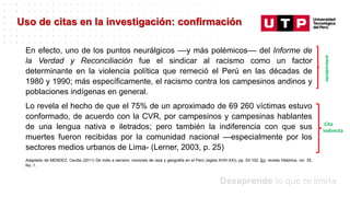 Datos/Observaciones
Uso de citas en la investigación: confirmación
En efecto, uno de los puntos neurálgicos ––y más polémicos–– del Informe de
la Verdad y Reconciliación fue el sindicar al racismo como un factor
determinante en la violencia política que remeció el Perú en las décadas de
1980 y 1990; más específicamente, el racismo contra los campesinos andinos y
poblaciones indígenas en general.
Lo revela el hecho de que el 75% de un aproximado de 69 260 víctimas estuvo
conformado, de acuerdo con la CVR, por campesinos y campesinas hablantes
de una lengua nativa e iletrados; pero también la indiferencia con que sus
muertes fueron recibidas por la comunidad nacional —especialmente por los
sectores medios urbanos de Lima- (Lerner, 2003, p. 25)
antecedente
Cita
indirecta
Adaptado de MENDEZ, Cecilia (2011) De indio a serrano: nociones de raza y geografía en el Perú (siglos XVIII-XXI), pp. 53-102. En: revista Histórica, vol. 35,
No. 1.
 