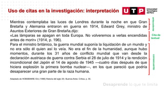 Datos/Observaciones
Uso de citas en la investigación: interpretación
Mientras contemplaba las luces de Londres durante la noche en que Gran
Bretaña y Alemania entraron en guerra en 1914, Edward Grey, ministro de
Asuntos Exteriores de Gran Bretaña,dijo:
«Las lámparas se apagan en toda Europa. No volveremos a verlas encendidas
antes de morir» (1914, p. 196).
Para el ministro británico, la guerra mundial suponía la liquidación de un mundo y
no era sólo él quien así lo veía. No era el fin de la humanidad, aunque hubo
momentos, durante los 31 años de conflicto mundial que van desde la
declaración austriaca de guerra contra Serbia el 28 de julio de 1914 y la rendición
incondicional del Japón el 14 de agosto de 1945 —cuatro días después de que
hiciera explosión la primera bomba nuclear—, en los que pareció que podría
desaparecer una gran parte de la raza humana.
Adaptado de HOBSBAWM, Eric (1998) Historia del siglo XX. Buenos Aires: Crítica, p. 30.
consecuente
antecedente
Cita de
textual
 