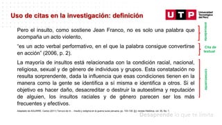 Datos/Observaciones
Uso de citas en la investigación: definición
Pero el insulto, como sostiene Jean Franco, no es solo una palabra que
acompaña un acto violento,
“es un acto verbal performativo, en el que la palabra consigue convertirse
en acción” (2006, p. 2).
La mayoría de insultos está relacionada con la condición racial, nacional,
religiosa, sexual y de género de individuos y grupos. Esta constatación no
resulta sorprendente, dada la influencia que esas condiciones tienen en la
manera como la gente se identifica a sí misma e identifica a otros. Si el
objetivo es hacer daño, desacreditar o destruir la autoestima y reputación
de alguien, los insultos raciales y de género parecen ser los más
frecuentes y efectivos.
Adaptado de AGUIRRE, Carlos (2011) Terruco de m… Insulto y estigma en la guerra sucia peruana, pp. 103-139. En: revista Histórica, vol. 35, No. 1.
consecuente
antecedente
Cita de
textual
 